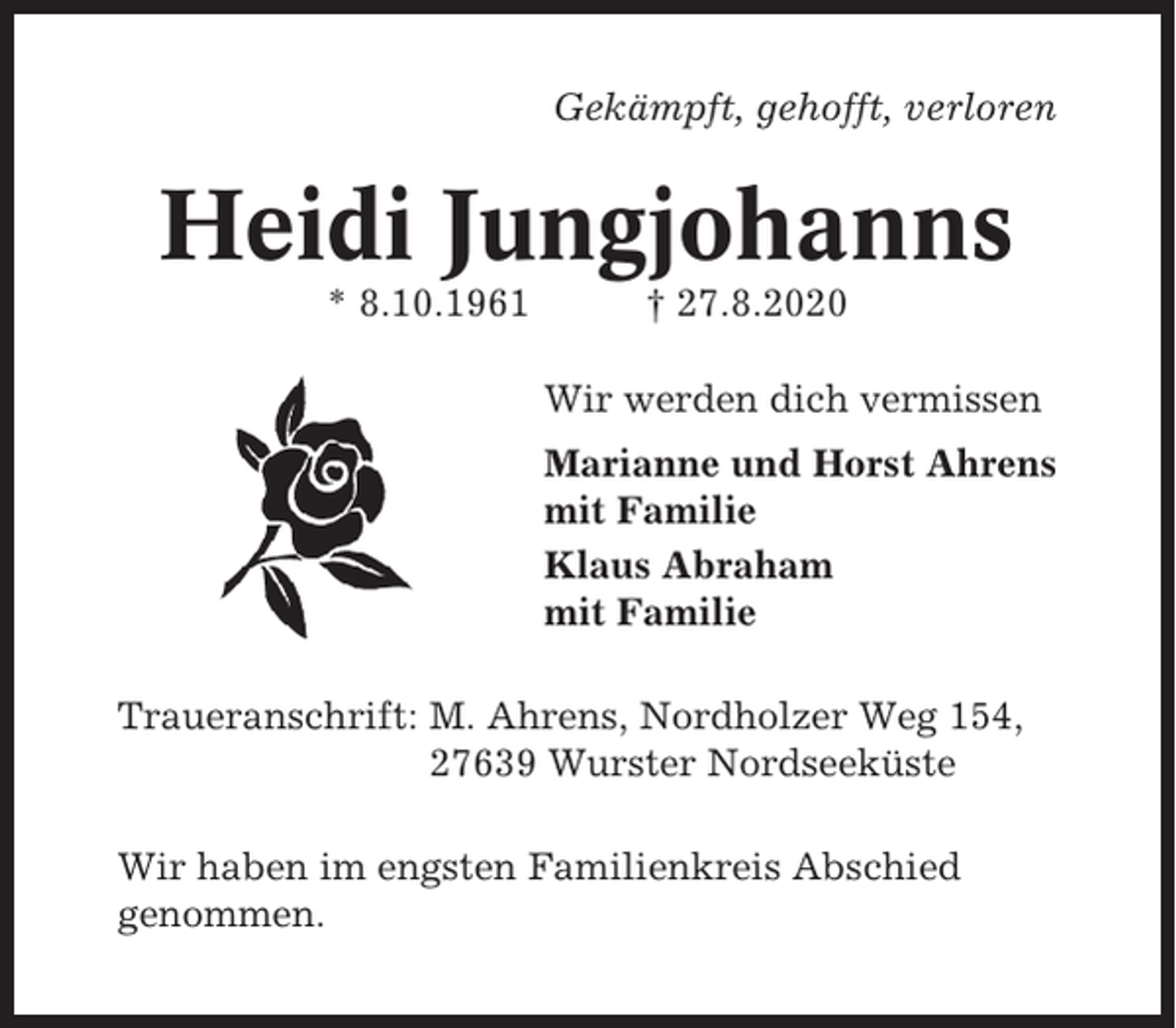 <p>Gekämpft, gehofft, verloren</p><p>Heidi Jungjohanns<br />* 8.10.1961</p><p>† 27.8.2020<br />Wir werden dich vermissen<br />Marianne und Horst Ahrens<br />mit Familie<br />Klaus Abraham<br />mit Familie</p><p>Traueranschrift: M. Ahrens, Nordholzer Weg 154,<br />27639 Wurster Nordseeküste<br />Wir haben im engsten Familienkreis Abschied<br />genommen.</p>