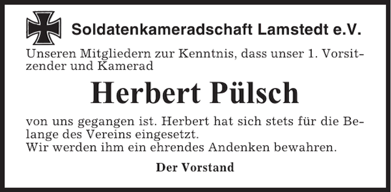 <p>Soldatenkameradschaft Lamstedt e.V.<br />Unseren Mitgliedern zur Kenntnis, dass unser 1. Vorsitzender und Kamerad</p><p>Herbert Pülsch<br />von uns gegangen ist. Herbert hat sich stets für die Belange des Vereins eingesetzt.<br />Wir werden ihm ein ehrendes Andenken bewahren.<br />Der Vorstand</p>