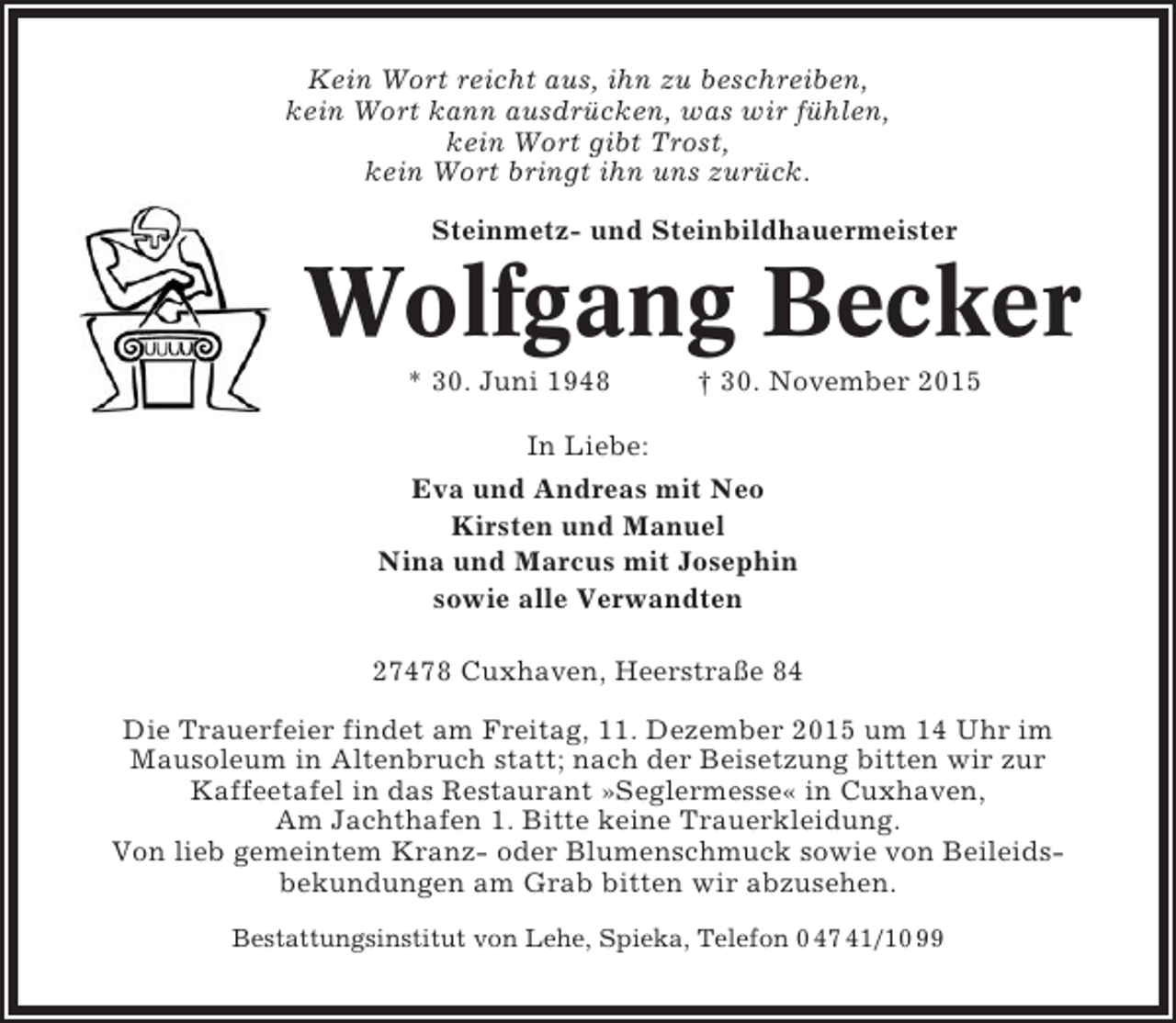 <p>Kein Wort reicht aus, ihn zu beschreiben,<br />kein Wort kann ausdrücken, was wir fühlen,<br />kein Wort gibt Trost,<br />kein Wort bringt ihn uns zurück.<br />Steinmetz- und Steinbildhauermeister</p><p>Wolfgang Becker<br />* 30. Juni 1948</p><p>† 30. November 2015</p><p>In Liebe:<br />Eva und Andreas mit Neo<br />Kirsten und Manuel<br />Nina und Marcus mit Josephin<br />sowie alle Verwandten<br />27478 Cuxhaven, Heerstraße 84<br />Die Trauerfeier findet am Freitag, 11. Dezember 2015 um 14 Uhr im<br />Mausoleum in Altenbruch statt; nach der Beisetzung bitten wir zur<br />Kaffeetafel in das Restaurant »Seglermesse« in Cuxhaven,<br />Am Jachthafen 1. Bitte keine Trauerkleidung.<br />Von lieb gemeintem Kranz- oder Blumenschmuck sowie von Beileidsbekundungen am Grab bitten wir abzusehen.<br />Bestattungsinstitut von Lehe, Spieka, Telefon 0 47 41/10 99</p>