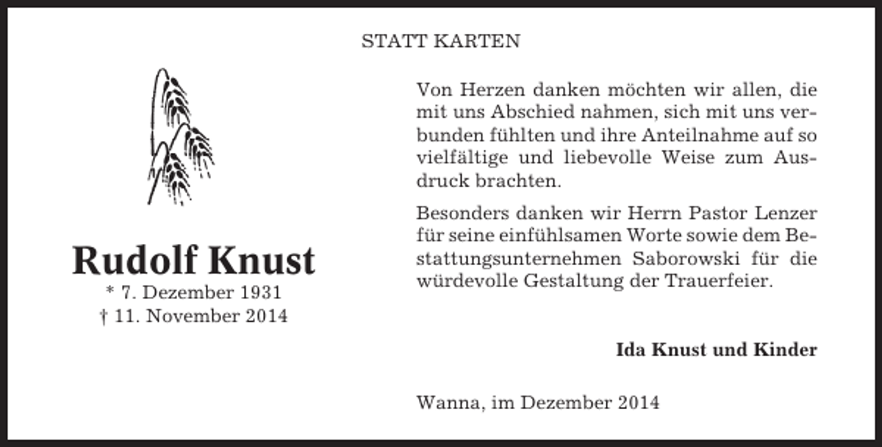 <p>STATT KARTEN<br />Von Herzen danken möchten wir allen, die<br />mit uns Abschied nahmen, sich mit uns verbunden fühlten und ihre Anteilnahme auf so<br />vielfältige und liebevolle Weise zum Ausdruck brachten.</p><p>Rudolf Knust<br />* 7. Dezember 1931<br />† 11. November 2014</p><p>Besonders danken wir Herrn Pastor Lenzer<br />für seine einfühlsamen Worte sowie dem Bestattungsunternehmen Saborowski für die<br />würdevolle Gestaltung der Trauerfeier.</p><p>Ida Knust und Kinder<br />Wanna, im Dezember 2014</p>