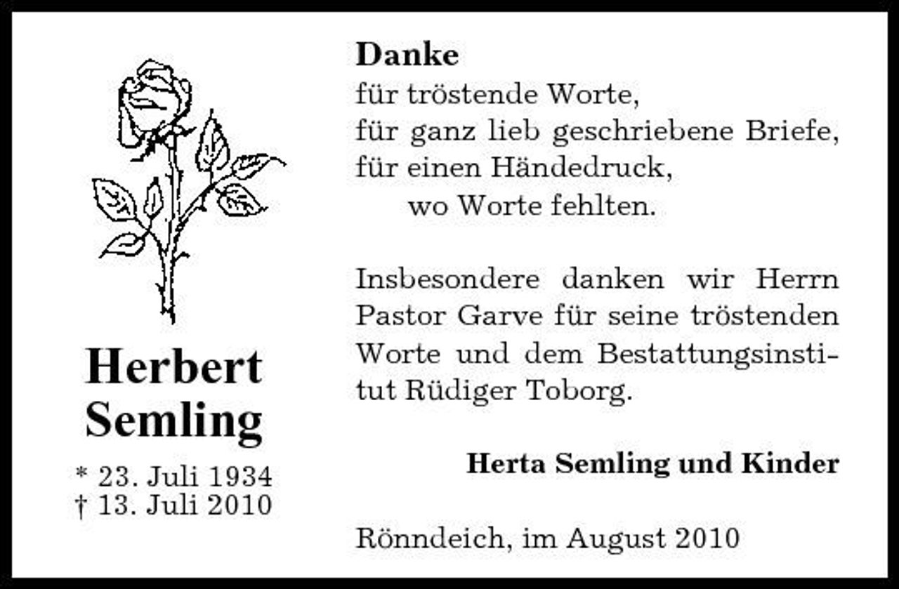 <p>Danke<br />für tröstende Worte, für ganz lieb geschriebene Briefe, für einen Händedruck, wo Worte fehlten. Insbesondere danken wir Herrn Pastor Garve für seine tröstenden Worte und dem Bestattungsinstitut Rüdiger Toborg. Herta Semling und Kinder Rönndeich, im August 2010</p><p>Herbert Semling<br />* 23. Juli 1934 † 13. Juli 2010</p>
