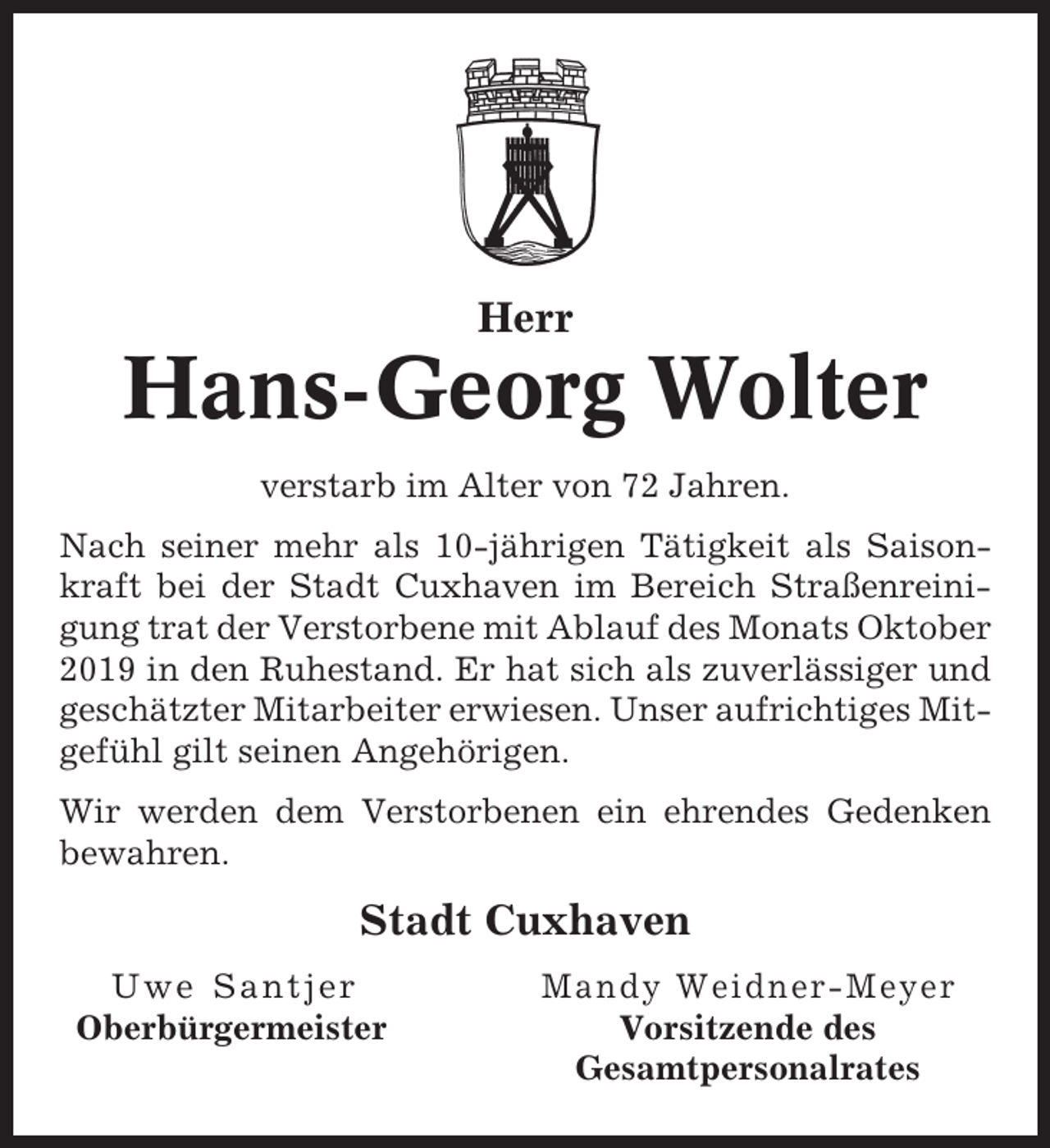 <p>Herr</p><p>Hans-Georg Wolter<br />verstarb im Alter von 72 Jahren.<br />Nach seiner mehr als 10-jährigen Tätigkeit als Saisonkraft bei der Stadt Cuxhaven im Bereich Straßenreinigung trat der Verstorbene mit Ablauf des Monats Oktober<br />2019 in den Ruhestand. Er hat sich als zuverlässiger und<br />geschätzter Mitarbeiter erwiesen. Unser aufrichtiges Mitgefühl gilt seinen Angehörigen.<br />Wir werden dem Verstorbenen ein ehrendes Gedenken<br />bewahren.</p><p>Stadt Cuxhaven<br />Uwe Santjer<br />Oberbürgermeister</p><p>Mandy Weidner-Meyer<br />Vorsitzende des<br />Gesamtpersonalrates</p>