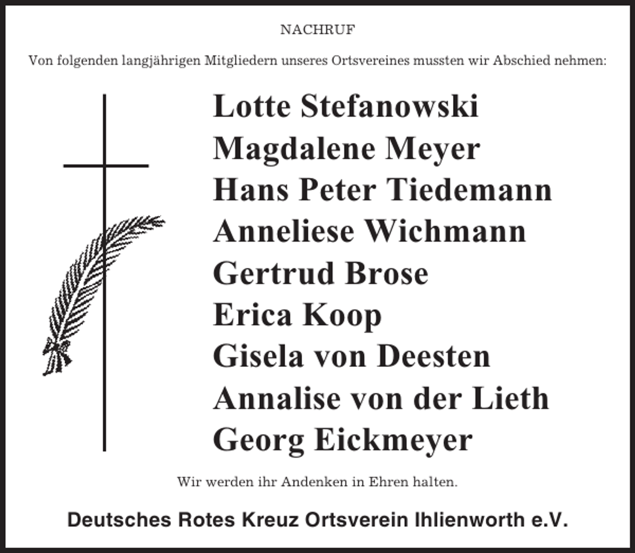 <p>NACHRUF<br />Von folgenden langjährigen Mitgliedern unseres Ortsvereines mussten wir Abschied nehmen:</p><p>Lotte Stefanowski<br />Magdalene Meyer<br />Hans Peter Tiedemann<br />Anneliese Wichmann<br />Gertrud Brose<br />Erica Koop<br />Gisela von Deesten<br />Annalise von der Lieth<br />Georg Eickmeyer<br />Wir werden ihr Andenken in Ehren halten.</p><p>Deutsches Rotes Kreuz Ortsverein Ihlienworth e.V.</p>