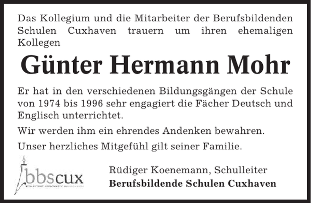 <p>Das Kollegium und die Mitarbeiter der Berufsbildenden<br />Schulen Cuxhaven trauern um ihren ehemaligen<br />Kollegen</p><p>Günter Hermann Mohr<br />Er hat in den verschiedenen Bildungsgängen der Schule<br />von 1974 bis 1996 sehr engagiert die Fächer Deutsch und<br />Englisch unterrichtet.<br />Wir werden ihm ein ehrendes Andenken bewahren.<br />Unser herzliches Mitgefühl gilt seiner Familie.<br />Rüdiger Koenemann, Schulleiter<br />Berufsbildende Schulen Cuxhaven</p>