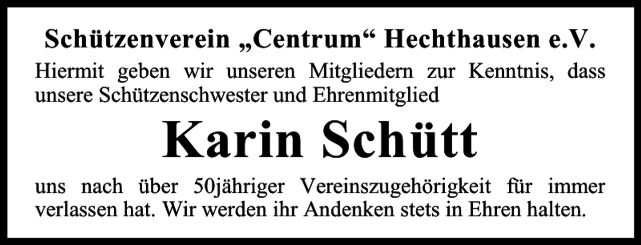 <p>Schützenverein „Centrum“ Hechthausen e.V.<br />Hiermit geben wir unseren Mitgliedern zur Kenntnis, dass<br />unsere Schützenschwester und Ehrenmitglied</p><p>Karin Schütt</p><p>uns nach über 50jähriger Vereinszugehörigkeit für immer<br />verlassen hat. Wir werden ihr Andenken stets in Ehren halten.</p>