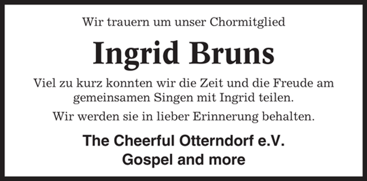 <p>Wir trauern um unser Chormitglied</p><p>Ingrid Bruns<br />Viel zu kurz konnten wir die Zeit und die Freude am<br />gemeinsamen Singen mit Ingrid teilen.<br />Wir werden sie in lieber Erinnerung behalten.</p><p>The Cheerful Otterndorf e.V.<br />Gospel and more</p>