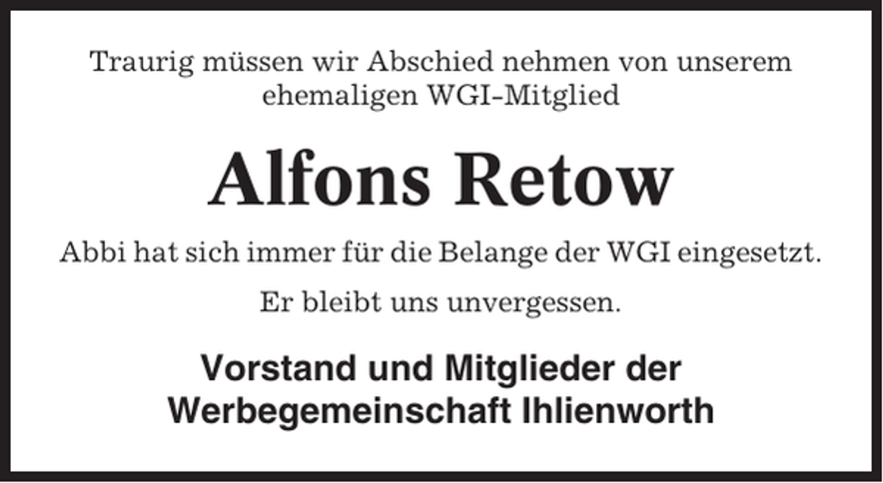 <p>Traurig müssen wir Abschied nehmen von unserem<br />ehemaligen WGI-Mitglied</p><p>Alfons Retow<br />Abbi hat sich immer für die Belange der WGI eingesetzt.<br />Er bleibt uns unvergessen.</p><p>Vorstand und Mitglieder der<br />Werbegemeinschaft Ihlienworth</p>