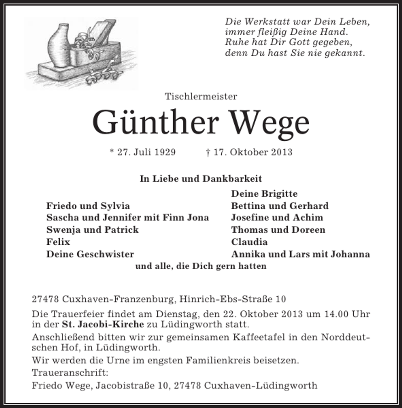 <p>Die Werkstatt war Dein Leben,<br />immer fleißig Deine Hand.<br />Ruhe hat Dir Gott gegeben,<br />denn Du hast Sie nie gekannt.</p><p>Tischlermeister</p><p>Günther Wege<br />* 27. Juli 1929</p><p>† 17. Oktober 2013</p><p>In Liebe und Dankbarkeit<br />Deine Brigitte<br />Friedo und Sylvia<br />Bettina und Gerhard<br />Sascha und Jennifer mit Finn Jona<br />Josefine und Achim<br />Swenja und Patrick<br />Thomas und Doreen<br />Felix<br />Claudia<br />Deine Geschwister<br />Annika und Lars mit Johanna<br />und alle, die Dich gern hatten</p><p>27478 Cuxhaven-Franzenburg, Hinrich-Ebs-Straße 10<br />Die Trauerfeier findet am Dienstag, den 22. Oktober 2013 um 14.00 Uhr<br />in der St. Jacobi-Kirche zu Lüdingworth statt.<br />Anschließend bitten wir zur gemeinsamen Kaffeetafel in den Norddeutschen Hof, in Lüdingworth.<br />Wir werden die Urne im engsten Familienkreis beisetzen.<br />Traueranschrift:<br />Friedo Wege, Jacobistraße 10, 27478 Cuxhaven-Lüdingworth</p>