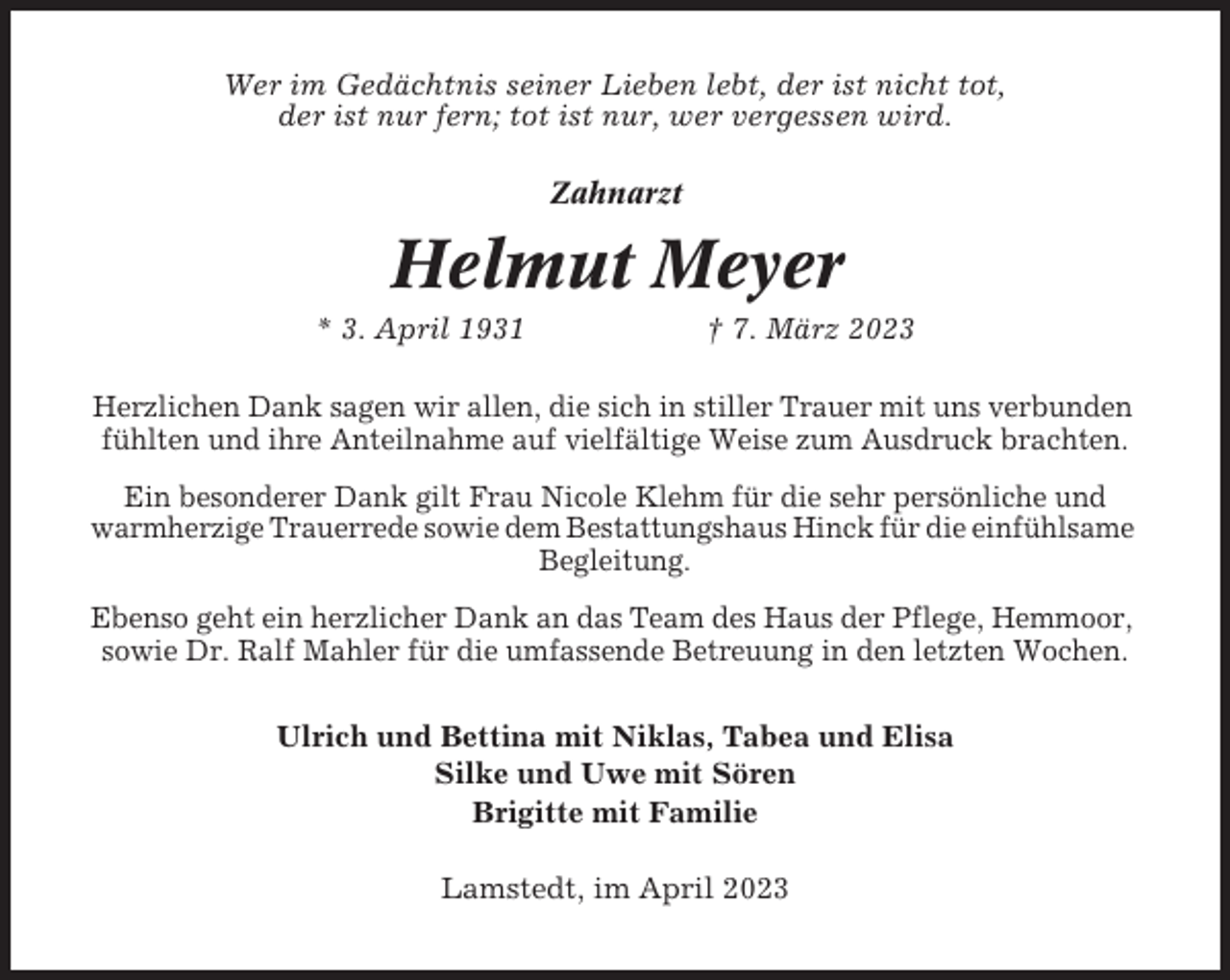 <p>Wer im Gedächtnis seiner Lieben lebt, der ist nicht tot,<br />der ist nur fern; tot ist nur, wer vergessen wird.<br />Zahnarzt</p><p>Helmut Meyer<br />* 3. April 1931</p><p>† 7. März 2023</p><p>Herzlichen Dank sagen wir allen, die sich in stiller Trauer mit uns verbunden<br />fühlten und ihre Anteilnahme auf vielfältige Weise zum Ausdruck brachten.<br />Ein besonderer Dank gilt Frau Nicole Klehm für die sehr persönliche und<br />warmherzige Trauerrede sowie dem Bestattungshaus Hinck für die einfühlsame<br />Begleitung.<br />Ebenso geht ein herzlicher Dank an das Team des Haus der Pflege, Hemmoor,<br />sowie Dr. Ralf Mahler für die umfassende Betreuung in den letzten Wochen.<br />Ulrich und Bettina mit Niklas, Tabea und Elisa<br />Silke und Uwe mit Sören<br />Brigitte mit Familie<br />Lamstedt, im April 2023</p>