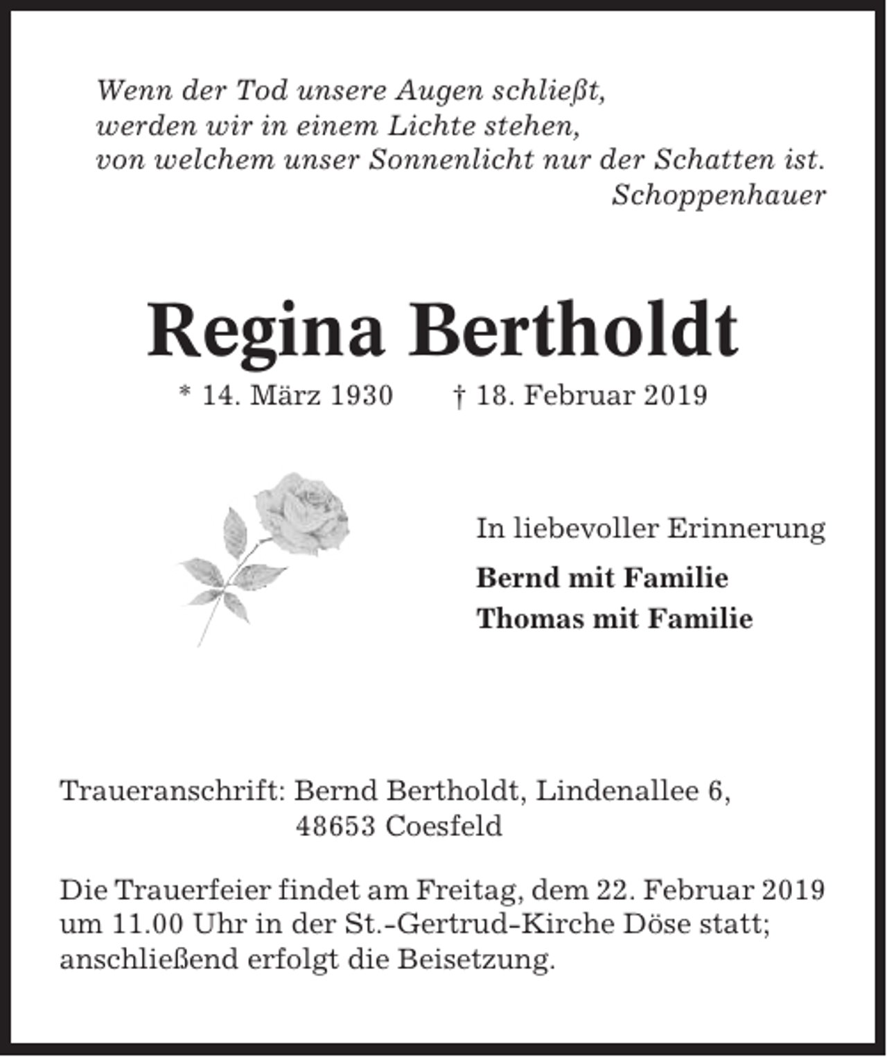 <p>Wenn der Tod unsere Augen schließt,<br />werden wir in einem Lichte stehen,<br />von welchem unser Sonnenlicht nur der Schatten ist.<br />Schoppenhauer</p><p>Regina Bertholdt<br />* 14. März 1930</p><p>† 18. Februar 2019</p><p>In liebevoller Erinnerung<br />Bernd mit Familie<br />Thomas mit Familie</p><p>Traueranschrift: Bernd Bertholdt, Lindenallee 6,<br />48653 Coesfeld<br />Die Trauerfeier findet am Freitag, dem 22. Februar 2019<br />um 11.00 Uhr in der St.-Gertrud-Kirche Döse statt;<br />anschließend erfolgt die Beisetzung.</p>