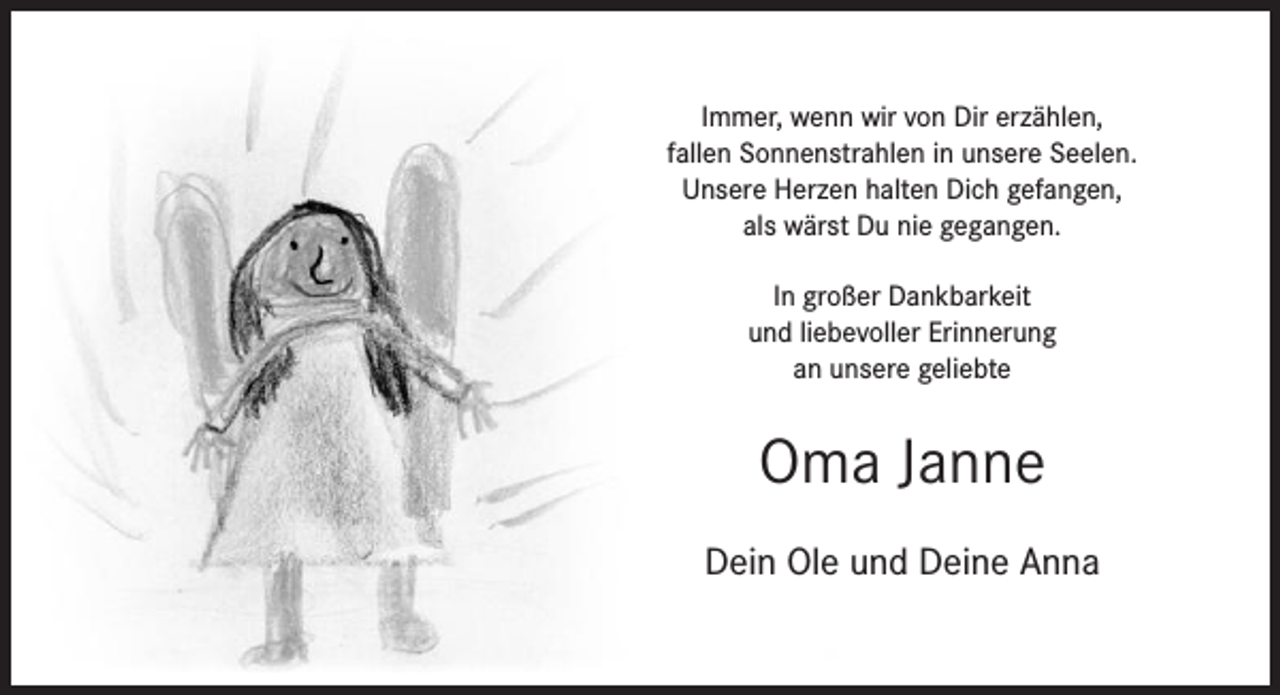 <p>Immer, wenn wir von Dir erzählen,<br />fallen Sonnenstrahlen in unsere Seelen.<br />Unsere Herzen halten Dich gefangen,<br />als wärst Du nie gegangen.<br />In großer Dankbarkeit<br />und liebevoller Erinnerung<br />an unsere geliebte</p><p>Oma Janne<br />Dein Ole und Deine Anna</p>