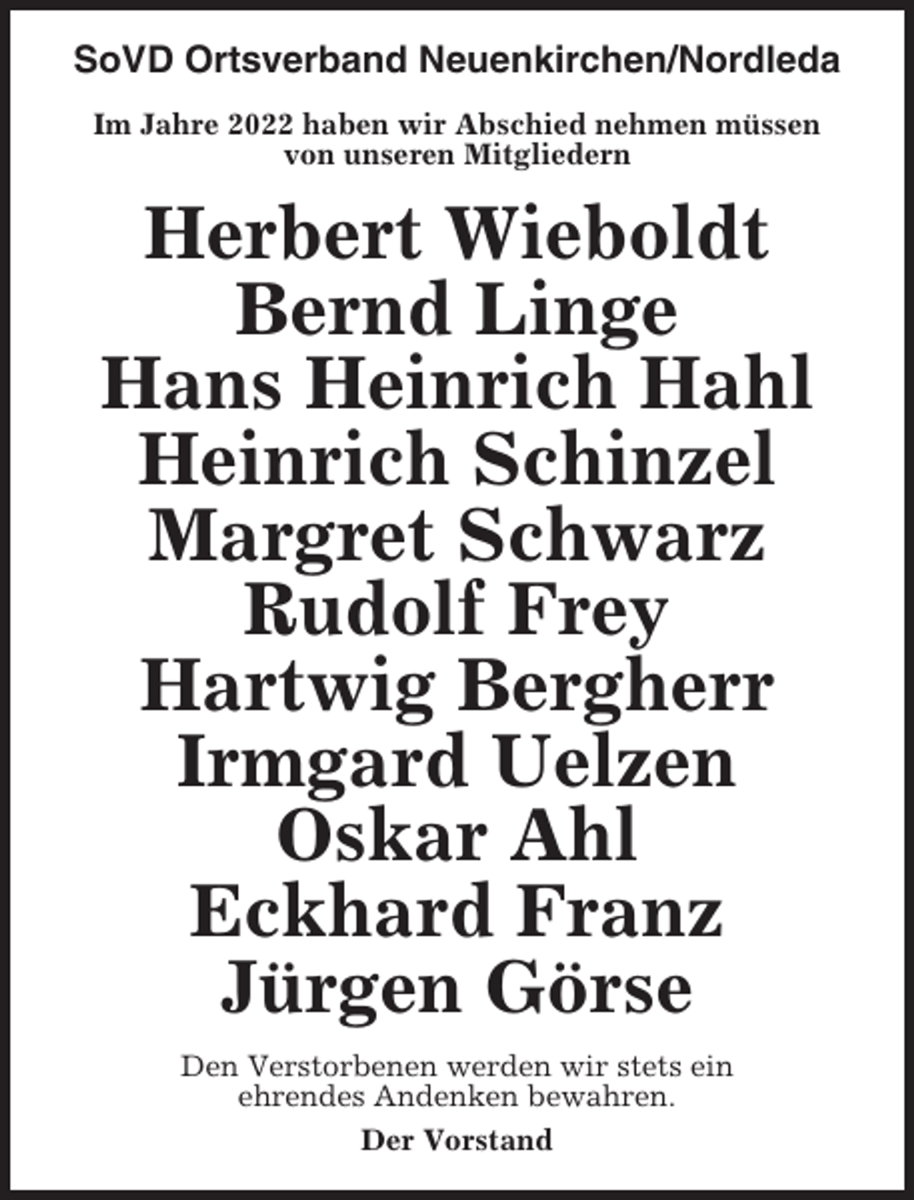 <p>SoVD Ortsverband Neuenkirchen/Nordleda<br />Im Jahre 2022 haben wir Abschied nehmen müssen<br />von unseren Mitgliedern</p><p>Herbert Wieboldt<br />Bernd Linge<br />Hans Heinrich Hahl<br />Heinrich Schinzel<br />Margret Schwarz<br />Rudolf Frey<br />Hartwig Bergherr<br />Irmgard Uelzen<br />Oskar Ahl<br />Eckhard Franz<br />Jürgen Görse<br />Den Verstorbenen werden wir stets ein<br />ehrendes Andenken bewahren.<br />Der Vorstand</p>