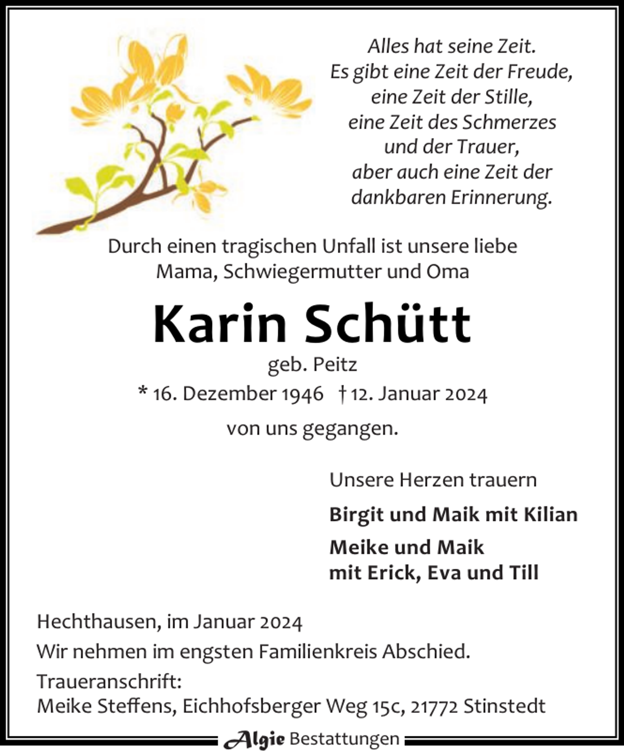 <p>Alles hat seine Zeit.<br />Es gibt eine Zeit der Freude,<br />eine Zeit der Stille,<br />eine Zeit des Schmerzes<br />und der Trauer,<br />aber auch eine Zeit der<br />dankbaren Erinnerung.<br />Durch einen tragischen Unfall ist unsere liebe<br />Mama, Schwiegermutter und Oma</p><p>Karin Schütt</p><p>geb. Peitz<br />* 16. Dezember 1946 † 12. Januar 2024<br />von uns gegangen.<br />Unsere Herzen trauern<br />Birgit und Maik mit Kilian<br />Meike und Maik<br />mit Erick, Eva und Till<br />Hechthausen, im Januar 2024<br />Wir nehmen im engsten Familienkreis Abschied.<br />Traueranschrift:<br />Meike Steﬀens, Eichhofsberger Weg 15c, 21772 Stinstedt<br />Algie Bestattungen</p>