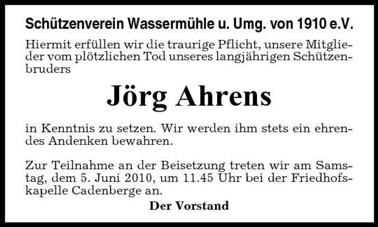 <p>Schützenverein Wassermühle u. Umg. von 1910 e.V.<br />Hiermit erfüllen wir die traurige Pflicht, unsere Mitglieder vom plötzlichen Tod unseres langjährigen Schützenbruders</p><p>Jörg Ahrens<br />in Kenntnis zu setzen. Wir werden ihm stets ein ehrendes Andenken bewahren. Zur Teilnahme an der Beisetzung treten wir am Samstag, dem 5. Juni 2010, um 11.45 Uhr bei der Friedhofskapelle Cadenberge an. Der Vorstand</p>