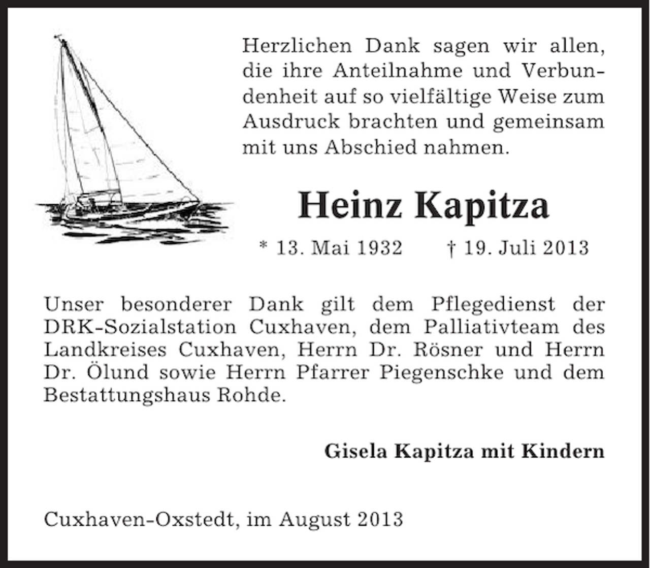 <p>Herzlichen Dank sagen wir allen,<br />die ihre Anteilnahme und Verbundenheit auf so vielfältige Weise zum<br />Ausdruck brachten und gemeinsam<br />mit uns Abschied nahmen.</p><p>Heinz Kapitza<br />* 13. Mai 1932</p><p>† 19. Juli 2013</p><p>Unser besonderer Dank gilt dem Pflegedienst der<br />DRK-Sozialstation Cuxhaven, dem Palliativteam des<br />Landkreises Cuxhaven, Herrn Dr. Rösner und Herrn<br />Dr. Ölund sowie Herrn Pfarrer Piegenschke und dem<br />Bestattungshaus Rohde.<br />Gisela Kapitza mit Kindern<br />Cuxhaven-Oxstedt, im August 2013</p>