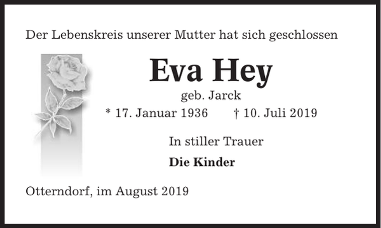 <p>Der Lebenskreis unserer Mutter hat sich geschlossen</p><p>Eva Hey<br />geb. Jarck<br />* 17. Januar 1936<br />† 10. Juli 2019<br />In stiller Trauer<br />Die Kinder<br />Otterndorf, im August 2019</p>