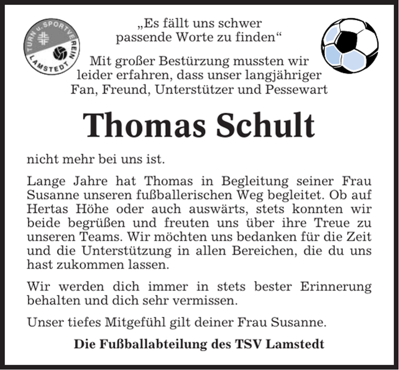 <p>„Es fällt uns schwer<br />passende Worte zu finden“<br />Mit großer Bestürzung mussten wir<br />leider erfahren, dass unser langjähriger<br />Fan, Freund, Unterstützer und Pessewart</p><p>Thomas Schult<br />nicht mehr bei uns ist.<br />Lange Jahre hat Thomas in Begleitung seiner Frau<br />Susanne unseren fußballerischen Weg begleitet. Ob auf<br />Hertas Höhe oder auch auswärts, stets konnten wir<br />beide begrüßen und freuten uns über ihre Treue zu<br />unseren Teams. Wir möchten uns bedanken für die Zeit<br />und die Unterstützung in allen Bereichen, die du uns<br />hast zukommen lassen.<br />Wir werden dich immer in stets bester Erinnerung<br />behalten und dich sehr vermissen.<br />Unser tiefes Mitgefühl gilt deiner Frau Susanne.<br />Die Fußballabteilung des TSV Lamstedt</p>