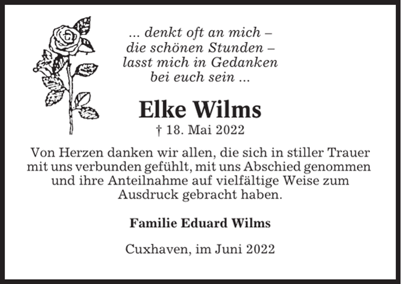 <p>... denkt oft an mich –<br />die schönen Stunden –<br />lasst mich in Gedanken<br />bei euch sein ...</p><p>Elke Wilms<br />† 18. Mai 2022<br />Von Herzen danken wir allen, die sich in stiller Trauer<br />mit uns verbunden gefühlt, mit uns Abschied genommen<br />und ihre Anteilnahme auf vielfältige Weise zum<br />Ausdruck gebracht haben.<br />Familie Eduard Wilms<br />Cuxhaven, im Juni 2022</p>