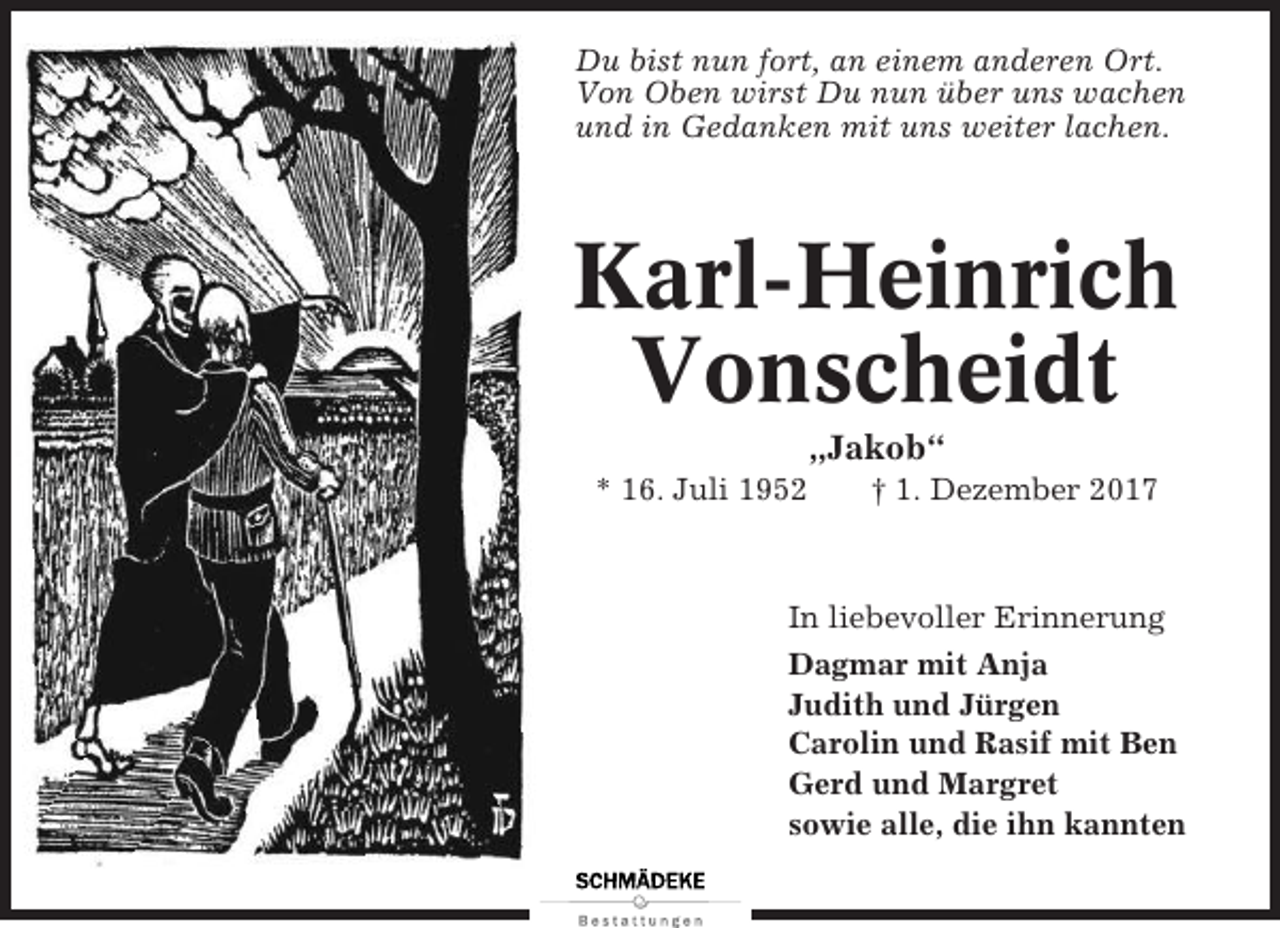 <p>Du bist nun fort, an einem anderen Ort.<br />Von Oben wirst Du nun über uns wachen<br />und in Gedanken mit uns weiter lachen.</p><p>Karl-Heinrich<br />Vonscheidt<br />„Jakob“<br />* 16. Juli 1952</p><p>† 1. Dezember 2017</p><p>In liebevoller Erinnerung<br />Dagmar mit Anja<br />Judith und Jürgen<br />Carolin und Rasif mit Ben<br />Gerd und Margret<br />sowie alle, die ihn kannten</p>