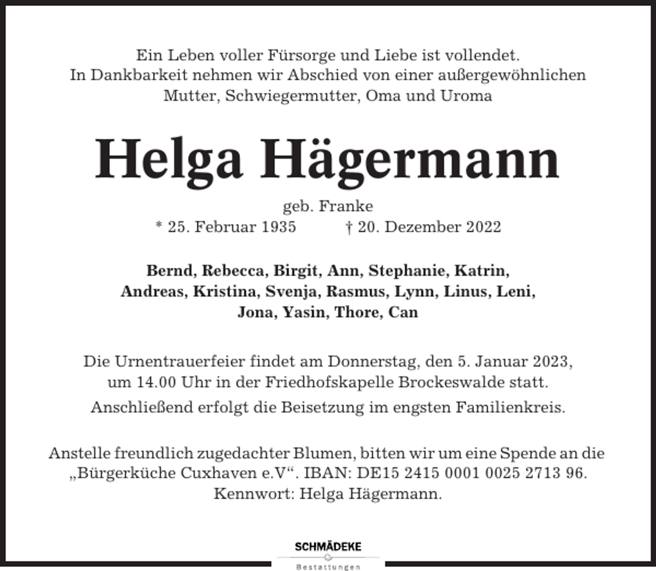 <p>Ein Leben voller Fürsorge und Liebe ist vollendet.<br />In Dankbarkeit nehmen wir Abschied von einer außergewöhnlichen<br />Mutter, Schwiegermutter, Oma und Uroma</p><p>Helga Hägermann<br />geb. Franke<br />* 25. Februar 1935<br />† 20. Dezember 2022<br />Bernd, Rebecca, Birgit, Ann, Stephanie, Katrin,<br />Andreas, Kristina, Svenja, Rasmus, Lynn, Linus, Leni,<br />Jona, Yasin, Thore, Can<br />Die Urnentrauerfeier findet am Donnerstag, den 5. Januar 2023,<br />um 14.00 Uhr in der Friedhofskapelle Brockeswalde statt.<br />Anschließend erfolgt die Beisetzung im engsten Familienkreis.<br />Anstelle freundlich zugedachter Blumen, bitten wir um eine Spende an die<br />„Bürgerküche Cuxhaven e.V“. IBAN: DE15 2415 0001 0025 2713 96.<br />Kennwort: Helga Hägermann.</p>