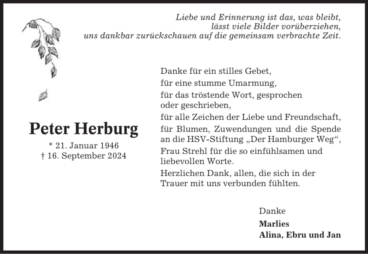 <p>Liebe und Erinnerung ist das, was bleibt,<br />lässt viele Bilder vorüberziehen,<br />uns dankbar zurückschauen auf die gemeinsam verbrachte Zeit.</p><p>Peter Herburg<br />* 21. Januar 1946<br />† 16. September 2024</p><p>Danke für ein stilles Gebet,<br />für eine stumme Umarmung,<br />für das tröstende Wort, gesprochen<br />oder geschrieben,<br />für alle Zeichen der Liebe und Freundschaft,<br />für Blumen, Zuwendungen und die Spende<br />an die HSV-Stiftung „Der Hamburger Weg“,<br />Frau Strehl für die so einfühlsamen und<br />liebevollen Worte.<br />Herzlichen Dank, allen, die sich in der<br />Trauer mit uns verbunden fühlten.<br />Danke<br />Marlies<br />Alina, Ebru und Jan</p>