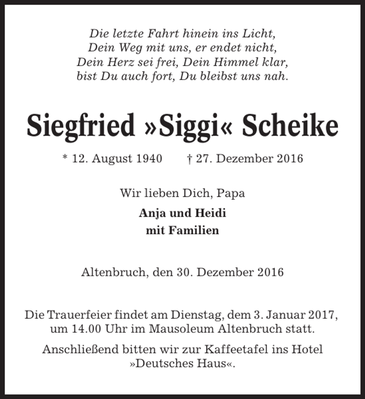 <p>Die letzte Fahrt hinein ins Licht,<br />Dein Weg mit uns, er endet nicht,<br />Dein Herz sei frei, Dein Himmel klar,<br />bist Du auch fort, Du bleibst uns nah.</p><p>Siegfried »Siggi« Scheike<br />* 12. August 1940</p><p>† 27. Dezember 2016</p><p>Wir lieben Dich, Papa<br />Anja und Heidi<br />mit Familien</p><p>Altenbruch, den 30. Dezember 2016</p><p>Die Trauerfeier findet am Dienstag, dem 3. Januar 2017,<br />um 14.00 Uhr im Mausoleum Altenbruch statt.<br />Anschließend bitten wir zur Kaffeetafel ins Hotel<br />»Deutsches Haus«.</p>