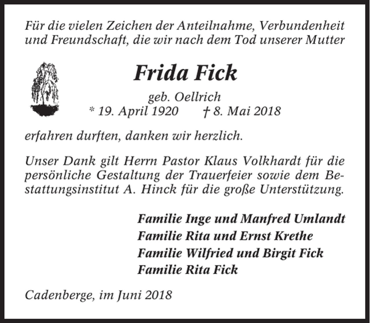<p>Für die vielen Zeichen der Anteilnahme, Verbundenheit<br />und Freundschaft, die wir nach dem Tod unserer Mutter</p><p>Frida Fick<br />geb. Oellrich<br />* 19. April 1920<br />† 8. Mai 2018<br />erfahren durften, danken wir herzlich.<br />Unser Dank gilt Herrn Pastor Klaus Volkhardt für die<br />persönliche Gestaltung der Trauerfeier sowie dem Bestattungsinstitut A. Hinck für die große Unterstützung.<br />Familie Inge und Manfred Umlandt<br />Familie Rita und Ernst Krethe<br />Familie Wilfried und Birgit Fick<br />Familie Rita Fick<br />Cadenberge, im Juni 2018</p>
