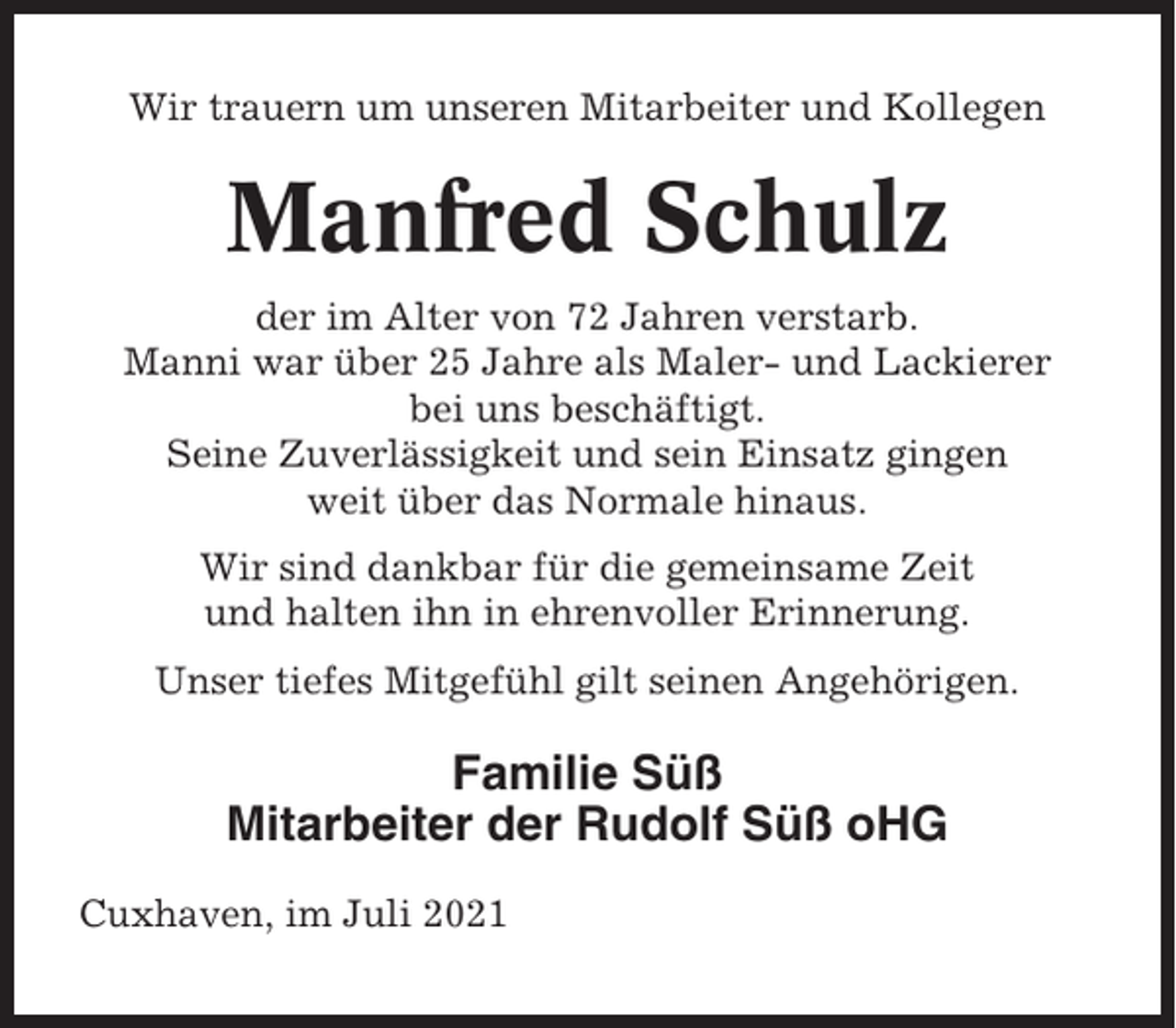<p>Wir trauern um unseren Mitarbeiter und Kollegen</p><p>Manfred Schulz<br />der im Alter von 72 Jahren verstarb.<br />Manni war über 25 Jahre als Maler- und Lackierer<br />bei uns beschäftigt.<br />Seine Zuverlässigkeit und sein Einsatz gingen<br />weit über das Normale hinaus.<br />Wir sind dankbar für die gemeinsame Zeit<br />und halten ihn in ehrenvoller Erinnerung.<br />Unser tiefes Mitgefühl gilt seinen Angehörigen.</p><p>Familie Süß<br />Mitarbeiter der Rudolf Süß oHG<br />Cuxhaven, im Juli 2021</p>