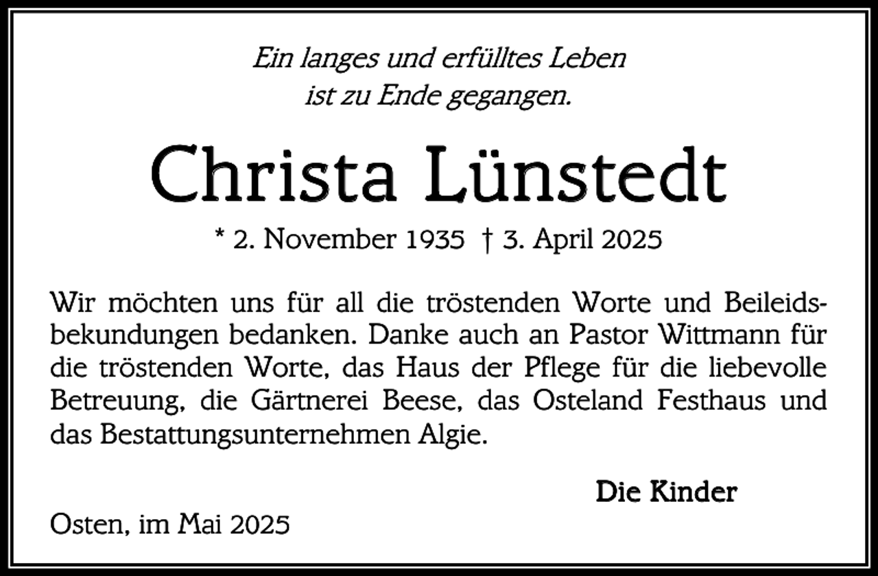 <p>Ein langes und erfülltes Leben<br />ist zu Ende gegangen.</p><p>C h r i s t a Lü nste d t<br />* 2. November 1935 † 3. April 2025</p><p>Wir möchten uns für all die tröstenden Worte und Beileidsbekundungen bedanken. Danke auch an Pastor Wittmann für<br />die tröstenden Worte, das Haus der Pflege für die liebevolle<br />Betreuung, die Gärtnerei Beese, das Osteland Festhaus und<br />das Bestattungsunternehmen Algie.<br />Osten, im Mai 2025</p><p>D i e K i nd er</p>