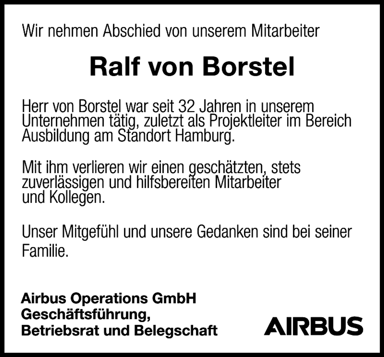<p>Wir nehmen Abschied von unserem Mitarbeiter</p><p>Ralf von Borstel<br />Herr von Borstel war seit 32 Jahren in unserem<br />Unternehmen tätig, zuletzt als Projektleiter im Bereich<br />Ausbildung am Standort Hamburg.<br />Mit ihm verlieren wir einen geschätzten, stets<br />zuverlässigen und hilfsbereiten Mitarbeiter<br />und Kollegen.<br />Unser Mitgefühl und unsere Gedanken sind bei seiner<br />Familie.<br />Airbus Operations GmbH<br />Geschäftsführung,<br />Betriebsrat und Belegschaft</p>