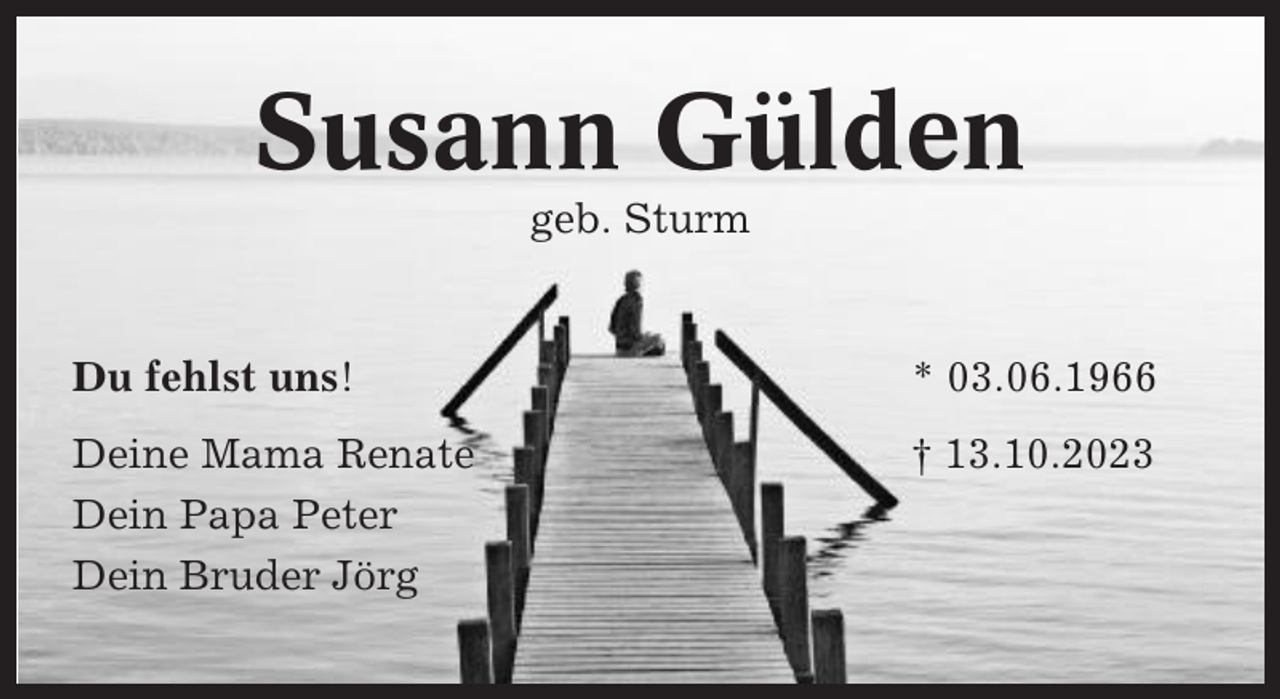 <p>Susann Gülden<br />geb. Sturm</p><p>Du fehlst uns!</p><p>* 03.06.1966</p><p>Deine Mama Renate<br />Dein Papa Peter<br />Dein Bruder Jörg</p><p>† 13.10.2023</p>
