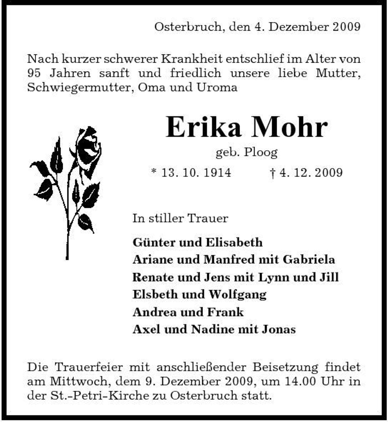 <p>Osterbruch, den 4. Dezember 2009 Nach kurzer schwerer Krankheit entschlief im Alter von 95 Jahren sanft und friedlich unsere liebe Mutter, Schwiegermutter, Oma und Uroma</p><p>Erika Mohr<br />geb. Ploog * 13. 10. 1914 † 4. 12. 2009 In stiller Trauer Günter und Elisabeth Ariane und Manfred mit Gabriela Renate und Jens mit Lynn und Jill Elsbeth und Wolfgang Andrea und Frank Axel und Nadine mit Jonas Die Trauerfeier mit anschließender Beisetzung findet am Mittwoch, dem 9. Dezember 2009, um 14.00 Uhr in der St.-Petri-Kirche zu Osterbruch statt.</p>