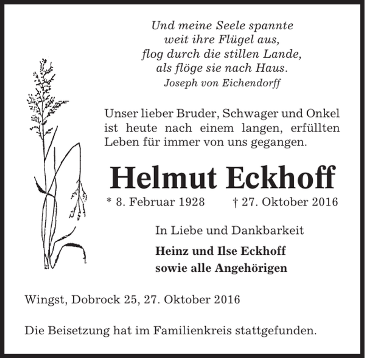 <p>Und meine Seele spannte<br />weit ihre Flügel aus,<br />flog durch die stillen Lande,<br />als flöge sie nach Haus.<br />Joseph von Eichendorff</p><p>Unser lieber Bruder, Schwager und Onkel<br />ist heute nach einem langen, erfüllten<br />Leben für immer von uns gegangen.</p><p>Helmut Eckhoff<br />* 8. Februar 1928</p><p>† 27. Oktober 2016</p><p>In Liebe und Dankbarkeit<br />Heinz und Ilse Eckhoff<br />sowie alle Angehörigen<br />Wingst, Dobrock 25, 27. Oktober 2016<br />Die Beisetzung hat im Familienkreis stattgefunden.</p>