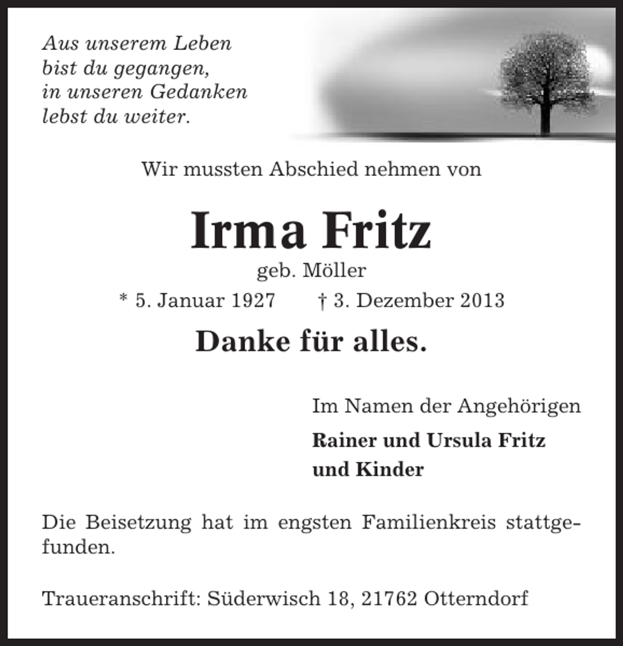 <p>Aus unserem Leben<br />bist du gegangen,<br />in unseren Gedanken<br />lebst du weiter.<br />Wir mussten Abschied nehmen von</p><p>Irma Fritz<br />geb. Möller<br />* 5. Januar 1927<br />† 3. Dezember 2013</p><p>Danke für alles.<br />Im Namen der Angehörigen<br />Rainer und Ursula Fritz<br />und Kinder<br />Die Beisetzung hat im engsten Familienkreis stattgefunden.<br />Traueranschrift: Süderwisch 18, 21762 Otterndorf</p>