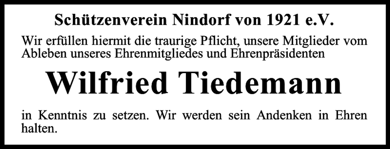 <p>Schützenverein Nindorf von 1921 e.V.<br />Wir erfüllen hiermit die traurige Pflicht, unsere Mitglieder vom<br />Ableben unseres Ehrenmitgliedes und Ehrenpräsidenten</p><p>Wilfried Tiedemann</p><p>in Kenntnis zu setzen. Wir werden sein Andenken in Ehren<br />halten.</p>