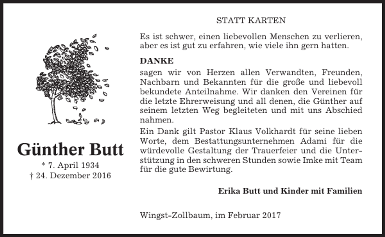 <p>STATT KARTEN<br />Es ist schwer, einen liebevollen Menschen zu verlieren,<br />aber es ist gut zu erfahren, wie viele ihn gern hatten.</p><p>Günther Butt<br />* 7. April 1934<br />† 24. Dezember 2016</p><p>DANKE<br />sagen wir von Herzen allen Verwandten, Freunden,<br />Nachbarn und Bekannten für die große und liebevoll<br />bekundete Anteilnahme. Wir danken den Vereinen für<br />die letzte Ehrerweisung und all denen, die Günther auf<br />seinem letzten Weg begleiteten und mit uns Abschied<br />nahmen.<br />Ein Dank gilt Pastor Klaus Volkhardt für seine lieben<br />Worte, dem Bestattungsunternehmen Adami für die<br />würdevolle Gestaltung der Trauerfeier und die Unterstützung in den schweren Stunden sowie Imke mit Team<br />für die gute Bewirtung.<br />Erika Butt und Kinder mit Familien<br />Wingst-Zollbaum, im Februar 2017</p>