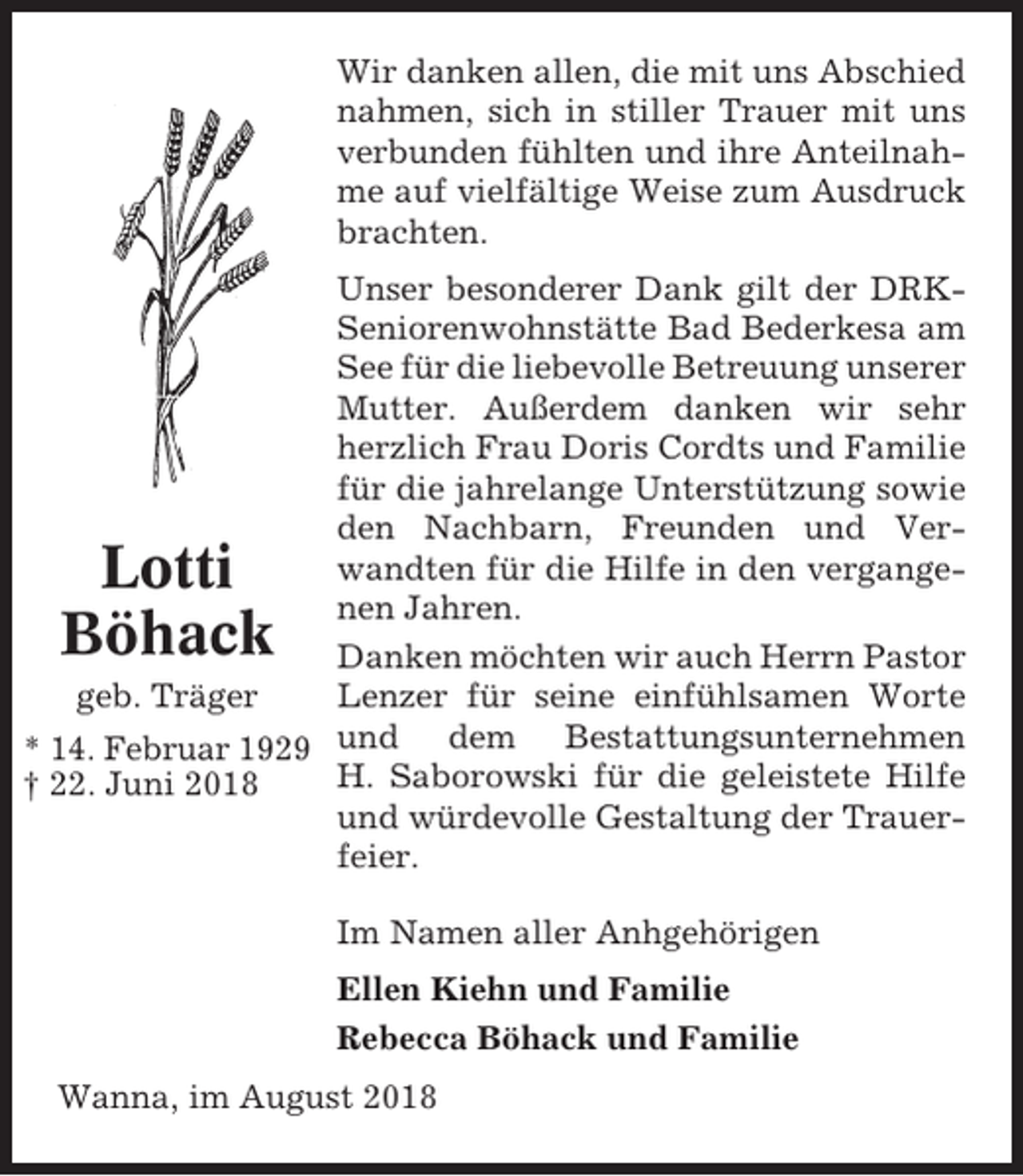 <p>Wir danken allen, die mit uns Abschied<br />nahmen, sich in stiller Trauer mit uns<br />verbunden fühlten und ihre Anteilnahme auf vielfältige Weise zum Ausdruck<br />brachten.<br />Unser besonderer Dank gilt der DRKSeniorenwohnstätte Bad Bederkesa am<br />See für die liebevolle Betreuung unserer<br />Mutter. Außerdem danken wir sehr<br />herzlich Frau Doris Cordts und Familie<br />für die jahrelange Unterstützung sowie<br />den Nachbarn, Freunden und Verwandten für die Hilfe in den vergangenen Jahren.<br />Danken möchten wir auch Herrn Pastor<br />geb. Träger<br />Lenzer für seine einfühlsamen Worte<br />* 14. Februar 1929 und dem Bestattungsunternehmen<br />H. Saborowski für die geleistete Hilfe<br />† 22. Juni 2018<br />und würdevolle Gestaltung der Trauerfeier.</p><p>Lotti<br />Böhack</p><p>Im Namen aller Anhgehörigen<br />Ellen Kiehn und Familie<br />Rebecca Böhack und Familie<br />Wanna, im August 2018</p>