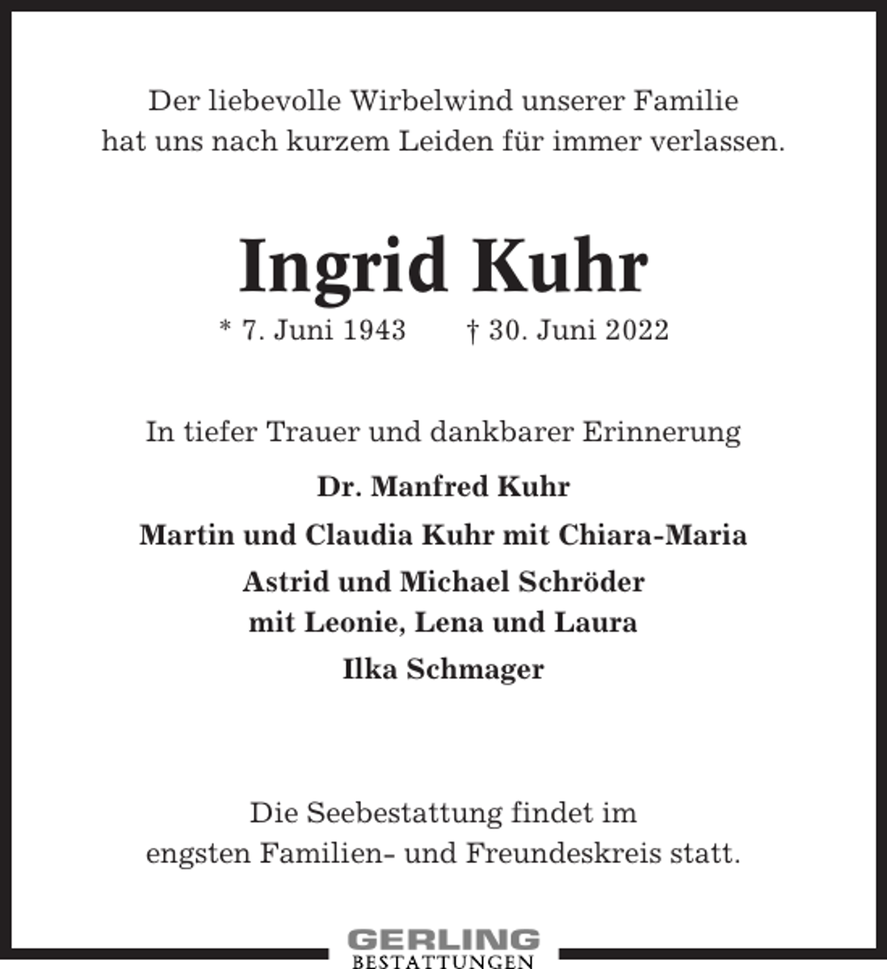 <p>Der liebevolle Wirbelwind unserer Familie<br />hat uns nach kurzem Leiden für immer verlassen.</p><p>Ingrid Kuhr<br />* 7. Juni 1943</p><p>† 30. Juni 2022</p><p>In tiefer Trauer und dankbarer Erinnerung<br />Dr. Manfred Kuhr<br />Martin und Claudia Kuhr mit Chiara-Maria<br />Astrid und Michael Schröder<br />mit Leonie, Lena und Laura<br />Ilka Schmager</p><p>Die Seebestattung findet im<br />engsten Familien- und Freundeskreis statt.</p>