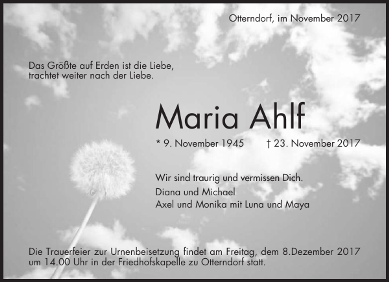 <p>Otterndorf, im November 2017</p><p>Das Größte auf Erden ist die Liebe,<br />trachtet weiter nach der Liebe.</p><p>Maria Ahlf<br />* 9. November 1945</p><p>† 23. November 2017</p><p>Wir sind traurig und vermissen Dich.<br />Diana und Michael<br />Axel und Monika mit Luna und Maya</p><p>Die Trauerfeier zur Urnenbeisetzung findet am Freitag, dem 8.Dezember 2017<br />um 14.00 Uhr in der Friedhofskapelle zu Otterndorf statt.</p>