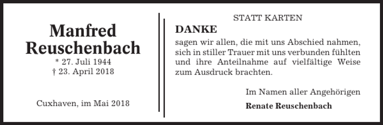 <p>STATT KARTEN</p><p>Manfred<br />Reuschenbach<br />* 27. Juli 1944<br />† 23. April 2018</p><p>DANKE<br />sagen wir allen, die mit uns Abschied nahmen,<br />sich in stiller Trauer mit uns verbunden fühlten<br />und ihre Anteilnahme auf vielfältige Weise<br />zum Ausdruck brachten.<br />Im Namen aller Angehörigen</p><p>Cuxhaven, im Mai 2018</p><p>Renate Reuschenbach</p>