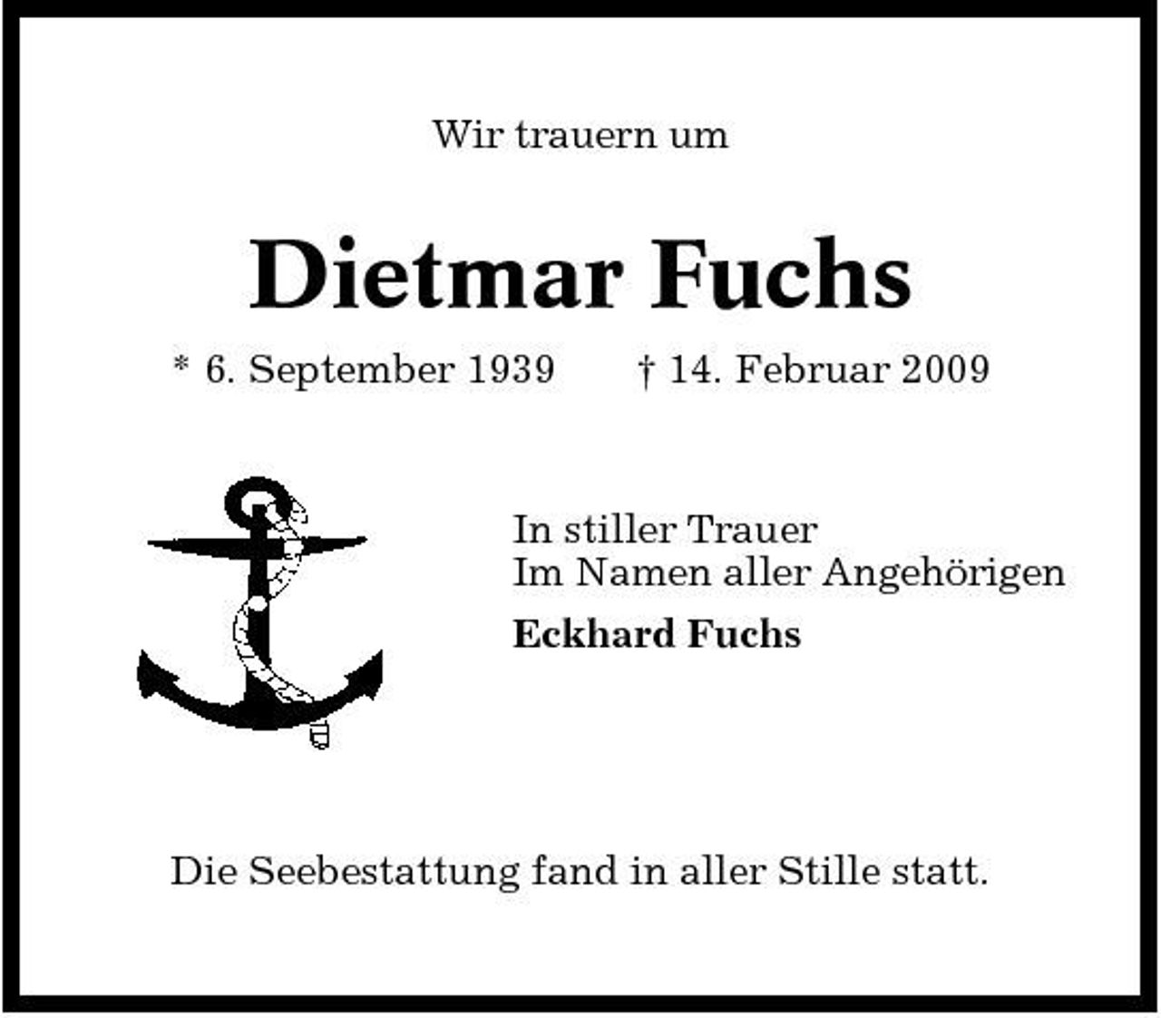 <p>Wir trauern um</p><p>Dietmar Fuchs<br />* 6. September 1939 † 14. Februar 2009 In stiller Trauer Im Namen aller Angehörigen Eckhard Fuchs</p><p>Die Seebestattung fand in aller Stille statt.</p>