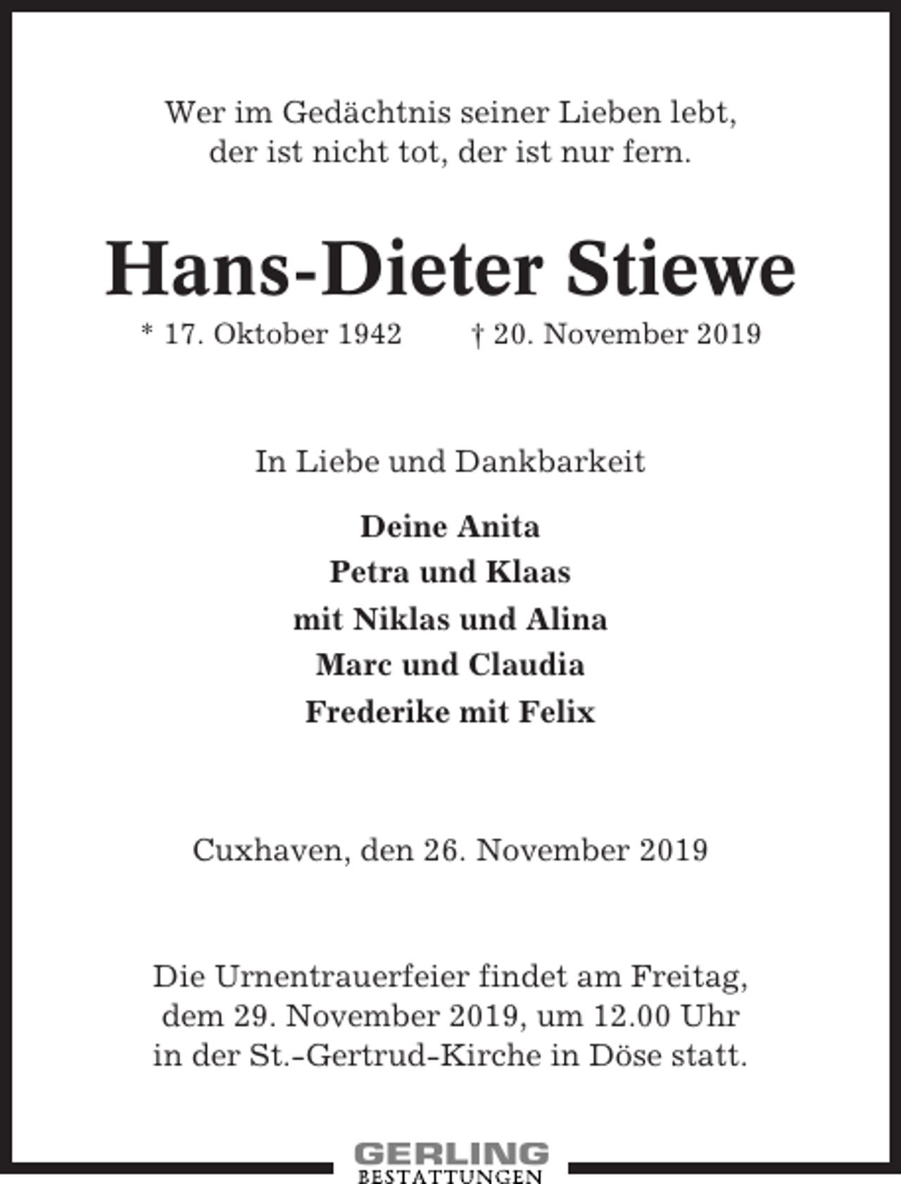 <p>Wer im Gedächtnis seiner Lieben lebt,<br />der ist nicht tot, der ist nur fern.</p><p>Hans-Dieter Stiewe<br />* 17. Oktober 1942</p><p>† 20. November 2019</p><p>In Liebe und Dankbarkeit<br />Deine Anita<br />Petra und Klaas<br />mit Niklas und Alina<br />Marc und Claudia<br />Frederike mit Felix</p><p>Cuxhaven, den 26. November 2019</p><p>Die Urnentrauerfeier findet am Freitag,<br />dem 29. November 2019, um 12.00 Uhr<br />in der St.-Gertrud-Kirche in Döse statt.</p>