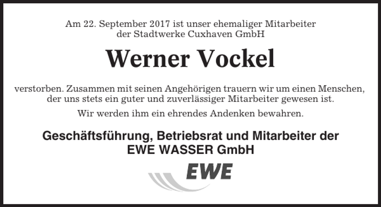 <p>Am 22. September 2017 ist unser ehemaliger Mitarbeiter<br />der Stadtwerke Cuxhaven GmbH</p><p>Werner Vockel<br />verstorben. Zusammen mit seinen Angehörigen trauern wir um einen Menschen,<br />der uns stets ein guter und zuverlässiger Mitarbeiter gewesen ist.<br />Wir werden ihm ein ehrendes Andenken bewahren.</p><p>Geschäftsführung, Betriebsrat und Mitarbeiter der<br />EWE WASSER GmbH</p>