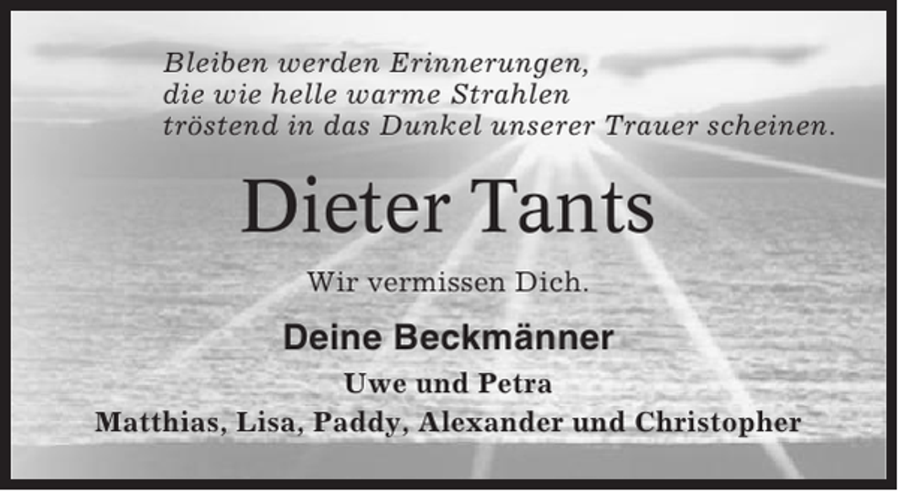 <p>Bleiben werden Erinnerungen,<br />die wie helle warme Strahlen<br />tröstend in das Dunkel unserer Trauer scheinen.</p><p>Dieter Tants<br />Wir vermissen Dich.</p><p>Deine Beckmänner<br />Uwe und Petra<br />Matthias, Lisa, Paddy, Alexander und Christopher</p>