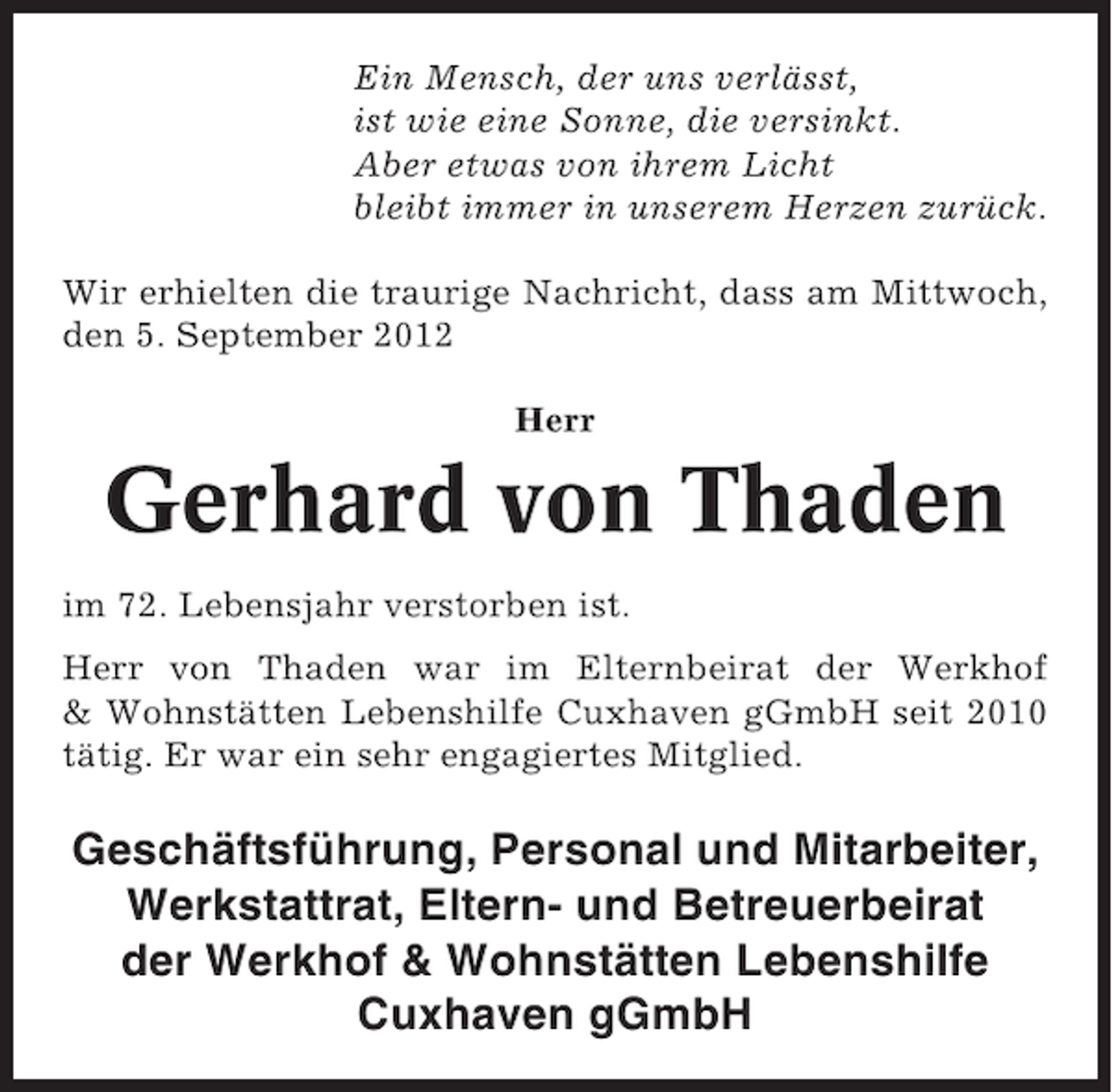 <p>Ein Mensch, der uns verlässt,<br />ist wie eine Sonne, die versinkt.<br />Aber etwas von ihrem Licht<br />bleibt immer in unserem Herzen zurück.<br />Wir erhielten die traurige Nachricht, dass am Mittwoch,<br />den 5. September 2012<br />Herr</p><p>Gerhard von Thaden<br />im 72. Lebensjahr verstorben ist.<br />Herr von Thaden war im Elternbeirat der Werkhof<br />&amp; Wohnstätten Lebenshilfe Cuxhaven gGmbH seit 2010<br />tätig. Er war ein sehr engagiertes Mitglied.</p><p>Geschäftsführung, Personal und Mitarbeiter,<br />Werkstattrat, Eltern- und Betreuerbeirat<br />der Werkhof &amp; Wohnstätten Lebenshilfe<br />Cuxhaven gGmbH</p>