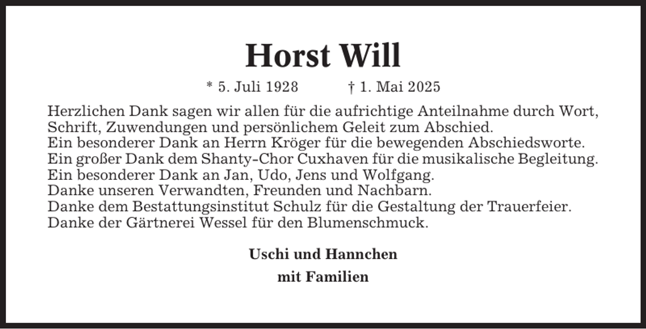 <p>Horst Will<br />* 5. Juli 1928</p><p>† 1. Mai 2025</p><p>Herzlichen Dank sagen wir allen für die aufrichtige Anteilnahme durch Wort,<br />Schrift, Zuwendungen und persönlichem Geleit zum Abschied.<br />Ein besonderer Dank an Herrn Kröger für die bewegenden Abschiedsworte.<br />Ein großer Dank dem Shanty-Chor Cuxhaven für die musikalische Begleitung.<br />Ein besonderer Dank an Jan, Udo, Jens und Wolfgang.<br />Danke unseren Verwandten, Freunden und Nachbarn.<br />Danke dem Bestattungsinstitut Schulz für die Gestaltung der Trauerfeier.<br />Danke der Gärtnerei Wessel für den Blumenschmuck.<br />Uschi und Hannchen<br />mit Familien</p>