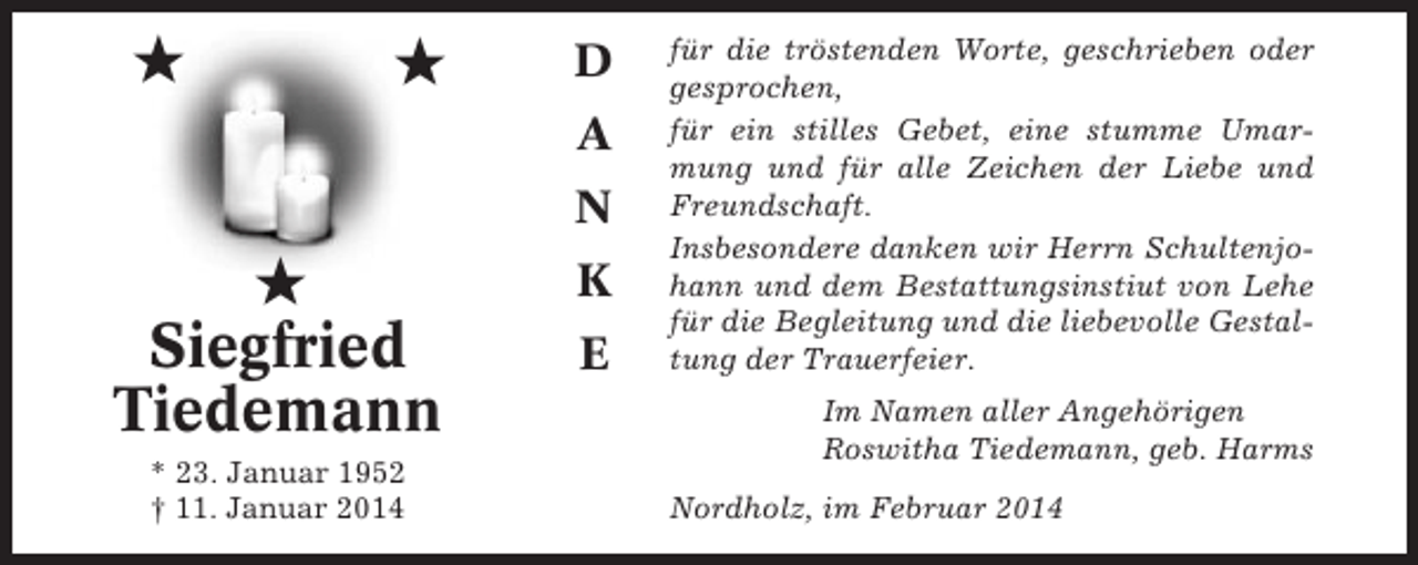 <p>★</p><p>★</p><p>D<br />A<br />N</p><p>★<br />Siegfried<br />Tiedemann<br />* 23. Januar 1952<br />† 11. Januar 2014</p><p>K<br />E</p><p>für die tröstenden Worte, geschrieben oder<br />gesprochen,<br />für ein stilles Gebet, eine stumme Umarmung und für alle Zeichen der Liebe und<br />Freundschaft.<br />Insbesondere danken wir Herrn Schultenjohann und dem Bestattungsinstiut von Lehe<br />für die Begleitung und die liebevolle Gestaltung der Trauerfeier.<br />Im Namen aller Angehörigen<br />Roswitha Tiedemann, geb. Harms<br />Nordholz, im Februar 2014</p>