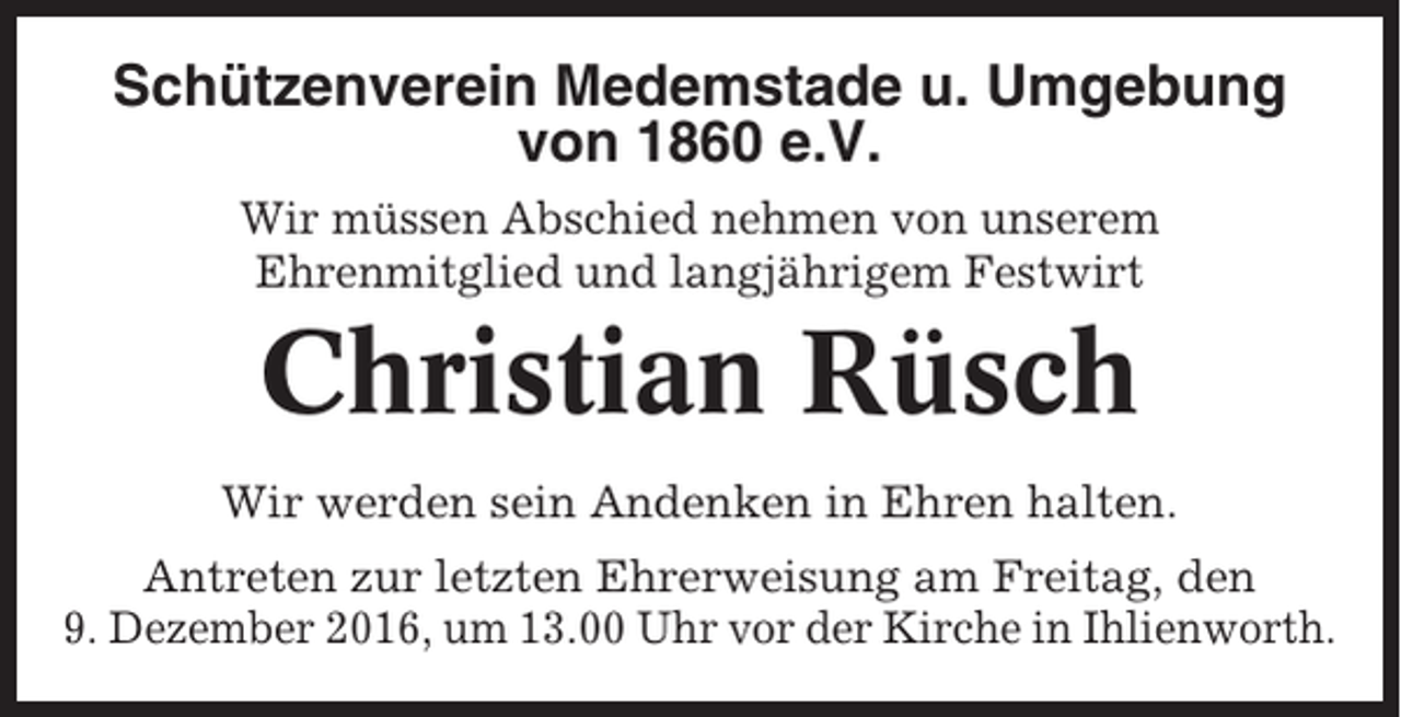 <p>Schützenverein Medemstade u. Umgebung<br />von 1860 e.V.<br />Wir müssen Abschied nehmen von unserem<br />Ehrenmitglied und langjährigem Festwirt</p><p>Christian Rüsch<br />Wir werden sein Andenken in Ehren halten.<br />Antreten zur letzten Ehrerweisung am Freitag, den<br />9. Dezember 2016, um 13.00 Uhr vor der Kirche in Ihlienworth.</p>