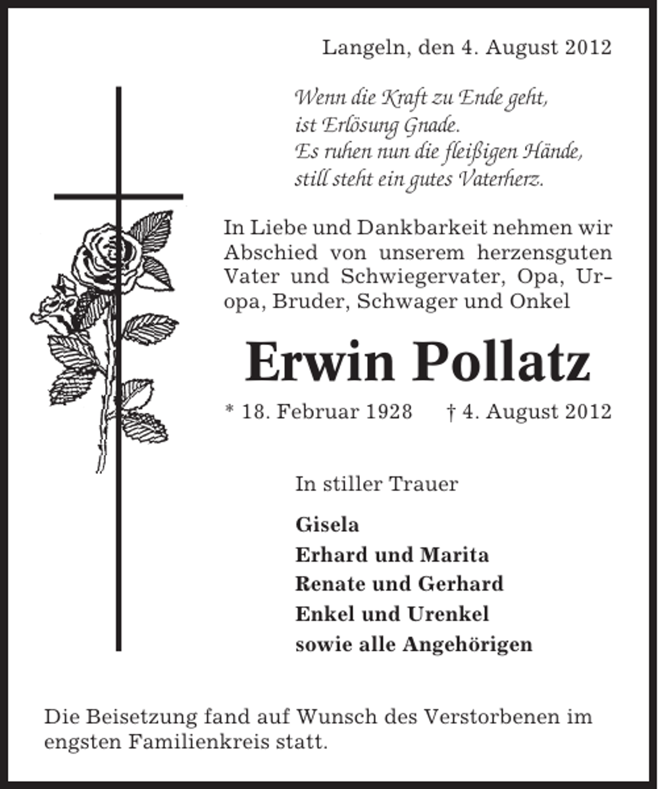 <p>Langeln, den 4. August 2012</p><p>Wenn die Kraft zu Ende geht,<br />ist Erlösung Gnade.<br />Es ruhen nun die fleißigen Hände,<br />still steht ein gutes Vaterherz.<br />In Liebe und Dankbarkeit nehmen wir<br />Abschied von unserem herzensguten<br />Vater und Schwiegervater, Opa, Uropa, Bruder, Schwager und Onkel</p><p>Erwin Pollatz<br />* 18. Februar 1928</p><p>† 4. August 2012</p><p>In stiller Trauer<br />Gisela<br />Erhard und Marita<br />Renate und Gerhard<br />Enkel und Urenkel<br />sowie alle Angehörigen<br />Die Beisetzung fand auf Wunsch des Verstorbenen im<br />engsten Familienkreis statt.</p>