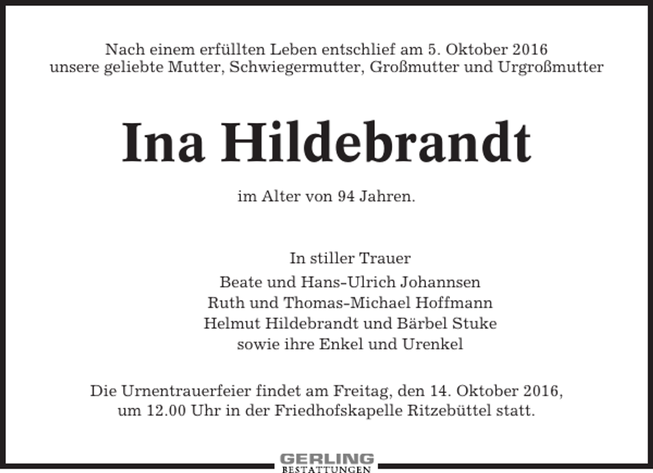 <p>Nach einem erfüllten Leben entschlief am 5. Oktober 2016<br />unsere geliebte Mutter, Schwiegermutter, Großmutter und Urgroßmutter</p><p>Ina Hildebrandt<br />im Alter von 94 Jahren.</p><p>In stiller Trauer<br />Beate und Hans-Ulrich Johannsen<br />Ruth und Thomas-Michael Hoffmann<br />Helmut Hildebrandt und Bärbel Stuke<br />sowie ihre Enkel und Urenkel<br />Die Urnentrauerfeier findet am Freitag, den 14. Oktober 2016,<br />um 12.00 Uhr in der Friedhofskapelle Ritzebüttel statt.</p>